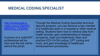 MEDICAL CODING SPECIALIST
http://screencast-o-
matic.com/u/VjIb/HIT-
MEDICAL-CODING
A picture of a coder/HIT
professional will be
here and the link will be
behind the photo.
Through the Medical Coding Specialist technical
diploma program, you can become a key member
of a healthcare team in a hospital or other medical
setting. Students learn how to retrieve data from
health records; gain understanding of disease
symptoms, tests and treatments; learn and
practice ICD-10-CM coding, CPT coding and
more; and gain knowledge of healthcare
reimbursement procedures.
 