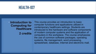 HEALTH-107
 Introduction to
Computing for
Healthcare
2 credits
This course provides an introduction to basic
computer functions and applications utilized in
contemporary healthcare settings. Students are
introduced to the hardware and software components
of modern computer systems and the application of
computers in the workplace. The course emphasizes
the use of common software packages, operating
systems, file management, word processing,
spreadsheet, database, Internet and electronic mail.
 