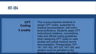HIT-184
 CPT
Coding
3 credits
This course prepares students to
assign CPT codes, supported by
medical documentation, with entry-
level proficiency. Students apply CPT
instructional notations, conventions,
rules and official coding guidelines
when assigning CPT codes to case
studies and actual medical record
documentation. Prerequisites: HIT-
181, HIT-182, HIT-197, HIT-199, and
student must be admitted to the
Medical Coding Program (30-530-2
 