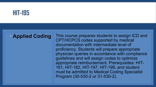 HIT-195
 Applied Coding This course prepares students to assign ICD and
CPT/HCPCS codes supported by medical
documentation with intermediate level of
proficiency. Students will prepare appropriate
physician queries in accordance with compliance
guidelines and will assign codes to optimize
appropriate reimbursement. Prerequisites: HIT-
181, HIT-182, HIT-197, HIT-199, and student
must be admitted to Medical Coding Specialist
Program (30-530-2 or 31-530-2).
 
