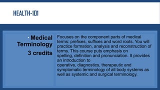 HEALTH-101
 Medical
Terminology
3 credits
Focuses on the component parts of medical
terms: prefixes, suffixes and word roots. You will
practice formation, analysis and reconstruction of
terms. This course puts emphasis on
spelling, definition and pronunciation. It provides
an introduction to
operative, diagnostics, therapeutic and
symptomatic terminology of all body systems as
well as systemic and surgical terminology.
 