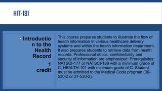 HIT-181
 Introductio
n to the
Health
Record
1
credit
This course prepares students to illustrate the flow of
health information in various healthcare delivery
systems and within the health information department.
It also prepares students to retrieve data from health
records. Professional ethics, confidentiality and
security of information are emphasized. Prerequisites:
NATSCI-177 or NATSCI-189 with a minimum grade of
C, HEALTH-101 with minimum grade of C. Student
must be admitted to the Medical Code program (30-
530-2 or 31-530-2).
 