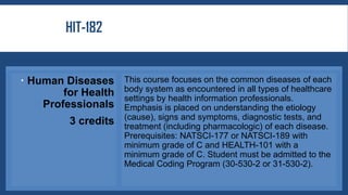 HIT-182
 Human Diseases
for Health
Professionals
3 credits
This course focuses on the common diseases of each
body system as encountered in all types of healthcare
settings by health information professionals.
Emphasis is placed on understanding the etiology
(cause), signs and symptoms, diagnostic tests, and
treatment (including pharmacologic) of each disease.
Prerequisites: NATSCI-177 or NATSCI-189 with
minimum grade of C and HEALTH-101 with a
minimum grade of C. Student must be admitted to the
Medical Coding Program (30-530-2 or 31-530-2).
 