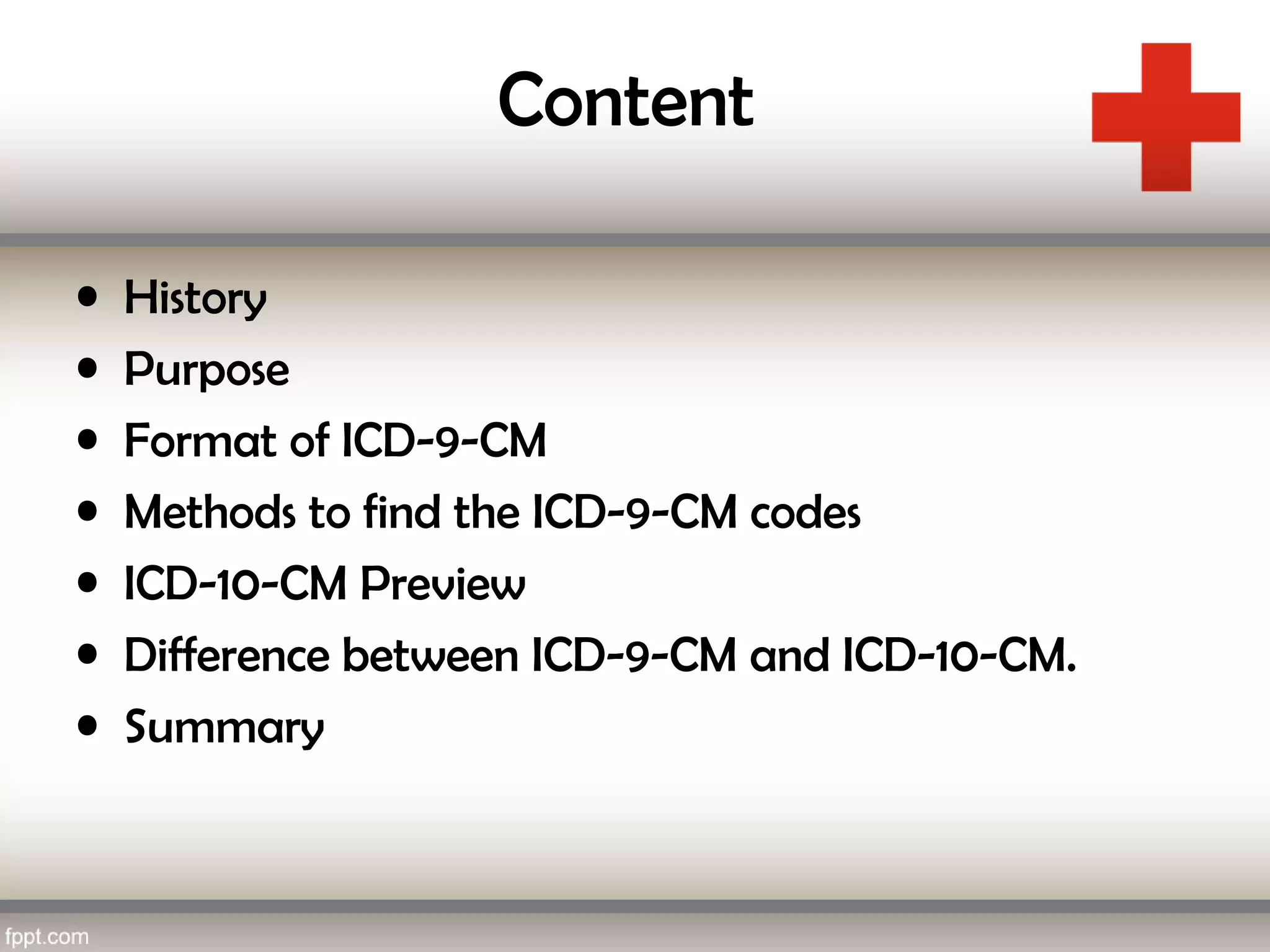 Content
• History
• Purpose
• Format of ICD-9-CM
• Methods to find the ICD-9-CM codes
• ICD-10-CM Preview
• Difference between ICD-9-CM and ICD-10-CM.
• Summary
 