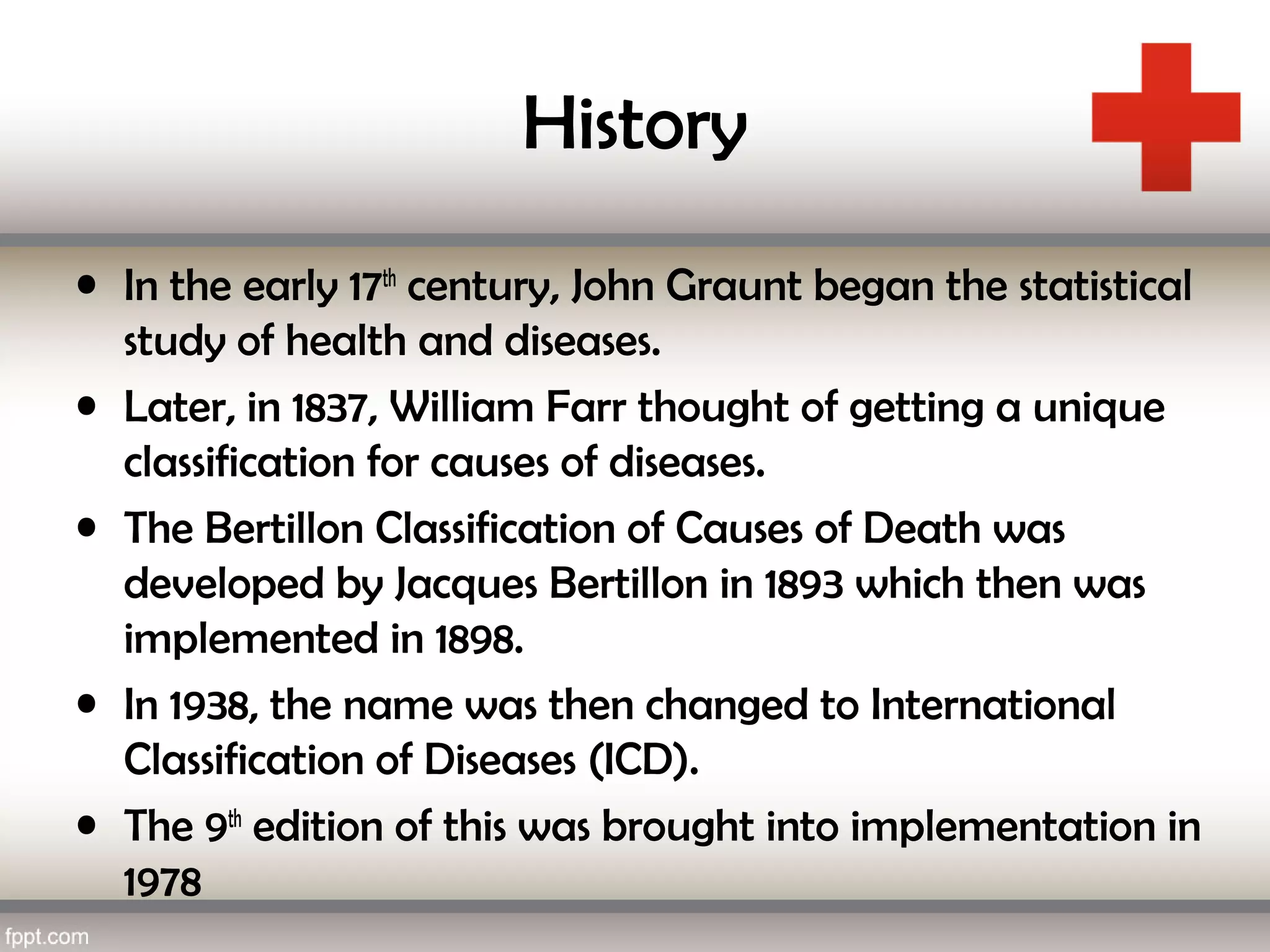 History
• In the early 17th
century, John Graunt began the statistical
study of health and diseases.
• Later, in 1837, William Farr thought of getting a unique
classification for causes of diseases.
• The Bertillon Classification of Causes of Death was
developed by Jacques Bertillon in 1893 which then was
implemented in 1898.
• In 1938, the name was then changed to International
Classification of Diseases (ICD).
• The 9th
edition of this was brought into implementation in
1978
 