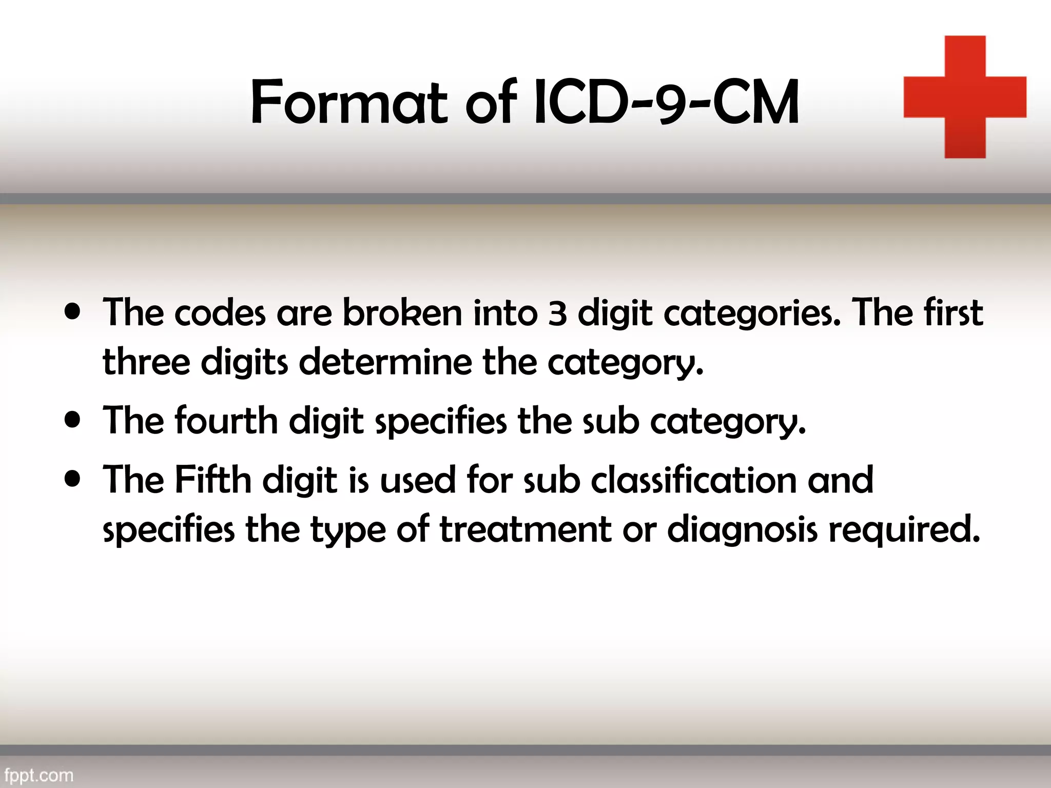 Format of ICD-9-CM
• The codes are broken into 3 digit categories. The first
three digits determine the category.
• The fourth digit specifies the sub category.
• The Fifth digit is used for sub classification and
specifies the type of treatment or diagnosis required.
 