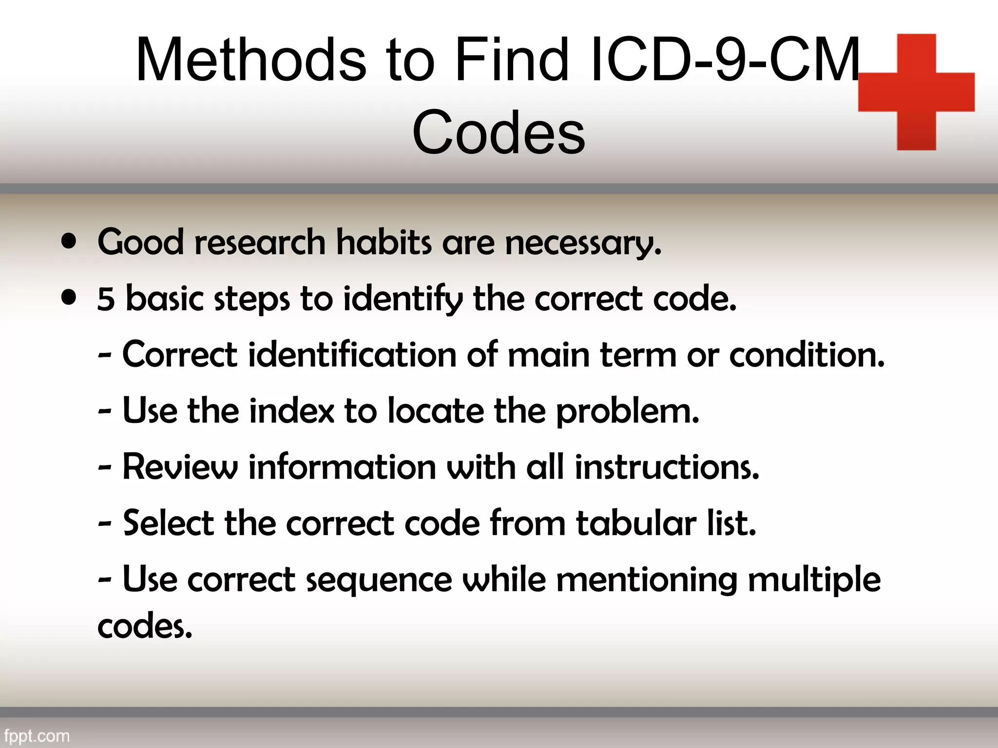 Methods to Find ICD-9-CM
Codes
• Good research habits are necessary.
• 5 basic steps to identify the correct code.
- Correct identification of main term or condition.
- Use the index to locate the problem.
- Review information with all instructions.
- Select the correct code from tabular list.
- Use correct sequence while mentioning multiple
codes.
 