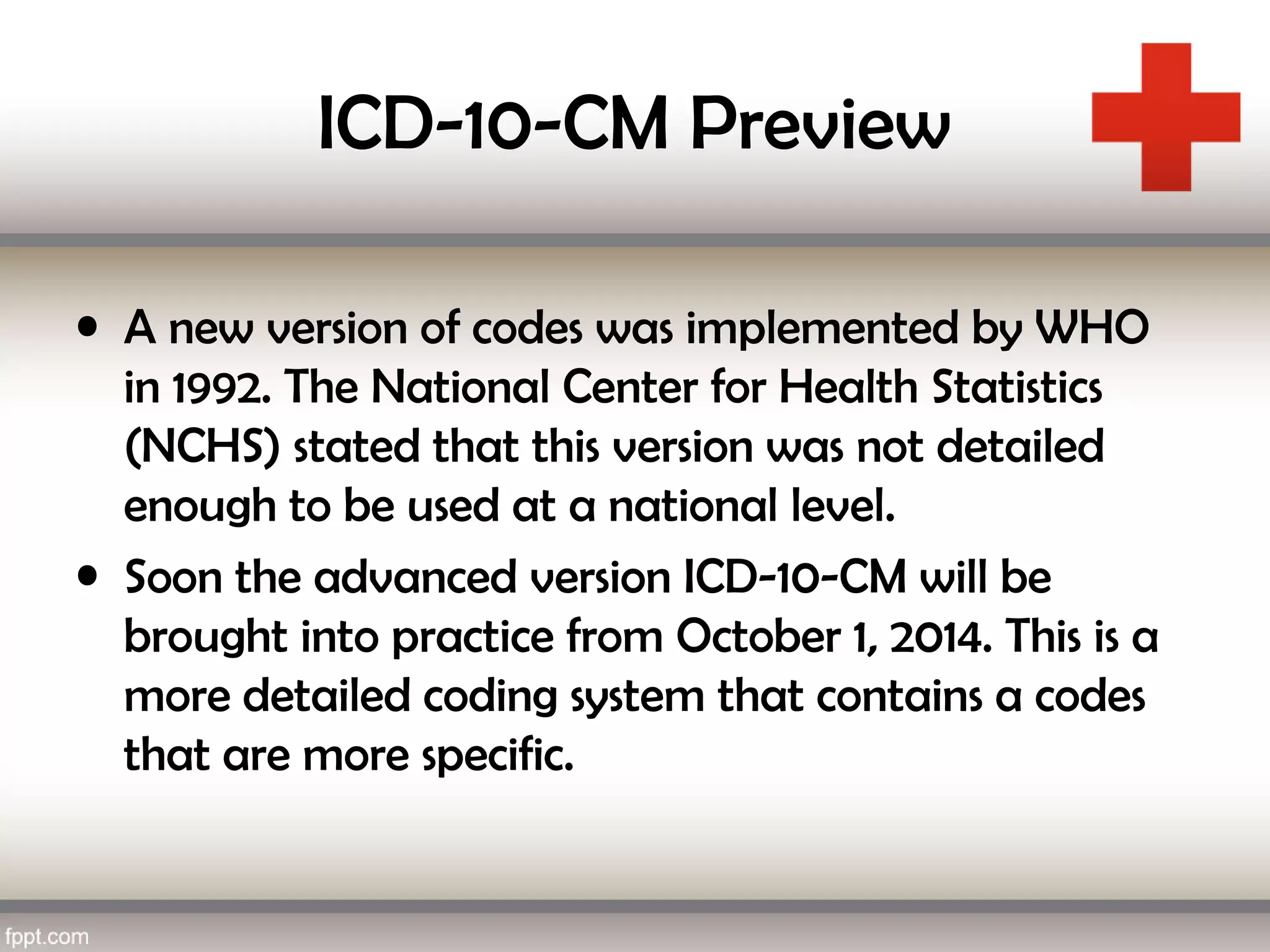 ICD-10-CM Preview
• A new version of codes was implemented by WHO
in 1992. The National Center for Health Statistics
(NCHS) stated that this version was not detailed
enough to be used at a national level.
• Soon the advanced version ICD-10-CM will be
brought into practice from October 1, 2014. This is a
more detailed coding system that contains a codes
that are more specific.
 