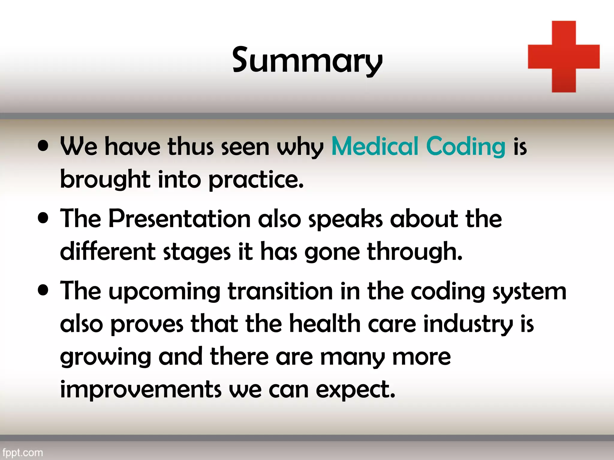 Summary
• We have thus seen why Medical Coding is
brought into practice.
• The Presentation also speaks about the
different stages it has gone through.
• The upcoming transition in the coding system
also proves that the health care industry is
growing and there are many more
improvements we can expect.
 