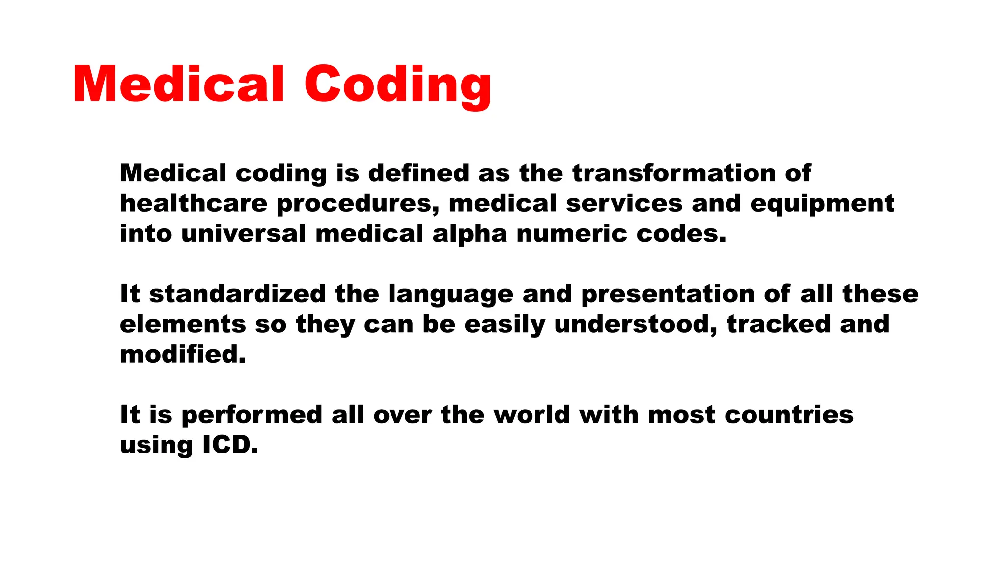 Medical coding is defined as the transformation of
healthcare procedures, medical services and equipment
into universal medical alpha numeric codes.
It standardized the language and presentation of all these
elements so they can be easily understood, tracked and
modified.
It is performed all over the world with most countries
using ICD.
Medical Coding