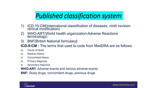 Published classification system
1) ICD-10-CM(International classification of diseases, ninth revision
clinical modification)
2) WHO-ART(World health organization-Adverse Reactions
terminology)
3) BNF(British National formulary)
ICD-9-CM : The terms that used to code from MedDRA are as follows:
a) Cause of death
b) Medical History
c) Concomitant illness
d) Primary diagnosis
e) Secondary diagnosis
WHO-ART: Adverse events and serious adverse events
BNF: Study drugs, concomitant drugs, previous drugs
 