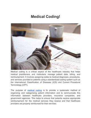 Medical Coding!
Medical coding is a critical aspect of the healthcare industry that helps
medical practitioners and institutions manage patient data, billing, and
reimbursement. It involves assigning codes to medical diagnoses, procedures,
and services provided to patients using a standardized coding system such as
the International Classification of Diseases (ICD) and Current Procedural
Terminology (CPT).
The purpose of medical coding is to provide a systematic method of
organizing and categorizing patient information and to communicate this
information between healthcare providers, insurance companies, and
government agencies. This helps to ensure that patients receive appropriate
reimbursement for the medical services they receive and that healthcare
providers are properly reimbursed for their services.
 