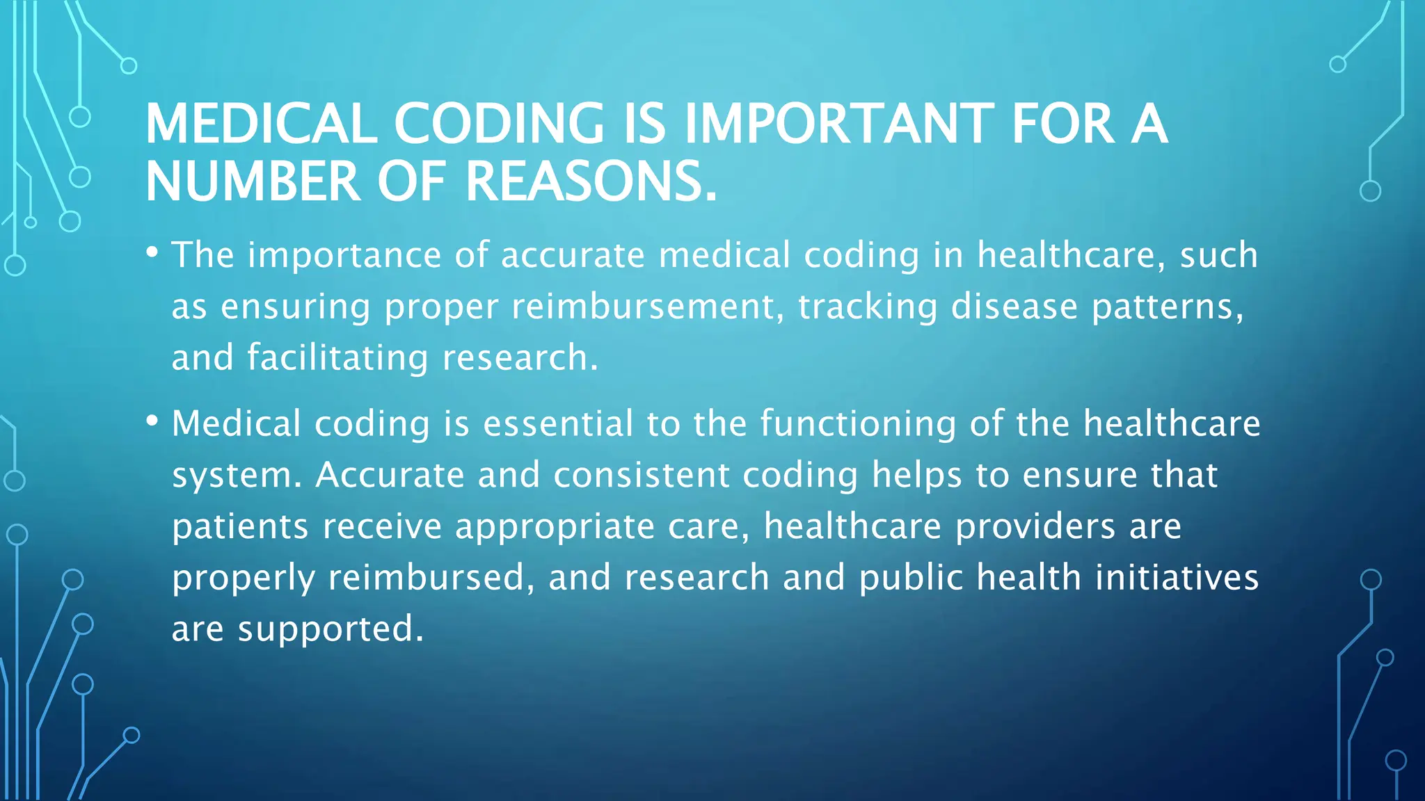 MEDICAL CODING IS IMPORTANT FOR A
NUMBER OF REASONS.
• The importance of accurate medical coding in healthcare, such
as ensuring proper reimbursement, tracking disease patterns,
and facilitating research.
• Medical coding is essential to the functioning of the healthcare
system. Accurate and consistent coding helps to ensure that
patients receive appropriate care, healthcare providers are
properly reimbursed, and research and public health initiatives
are supported.
 