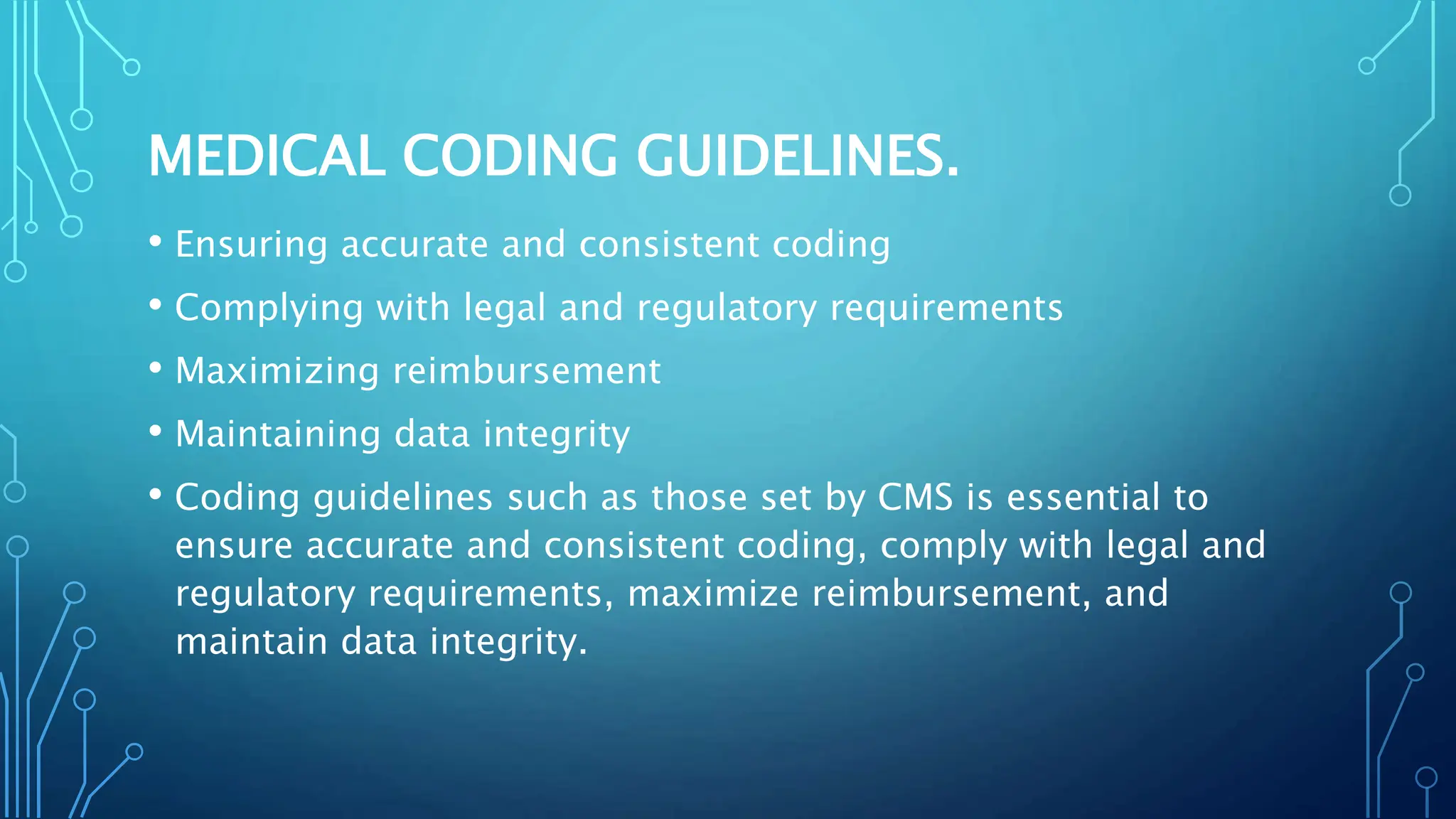 MEDICAL CODING GUIDELINES.
• Ensuring accurate and consistent coding
• Complying with legal and regulatory requirements
• Maximizing reimbursement
• Maintaining data integrity
• Coding guidelines such as those set by CMS is essential to
ensure accurate and consistent coding, comply with legal and
regulatory requirements, maximize reimbursement, and
maintain data integrity.
 