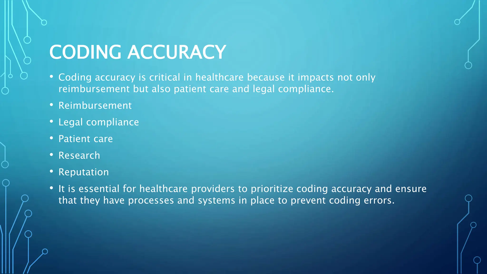 CODING ACCURACY
• Coding accuracy is critical in healthcare because it impacts not only
reimbursement but also patient care and legal compliance.
• Reimbursement
• Legal compliance
• Patient care
• Research
• Reputation
• It is essential for healthcare providers to prioritize coding accuracy and ensure
that they have processes and systems in place to prevent coding errors.
 