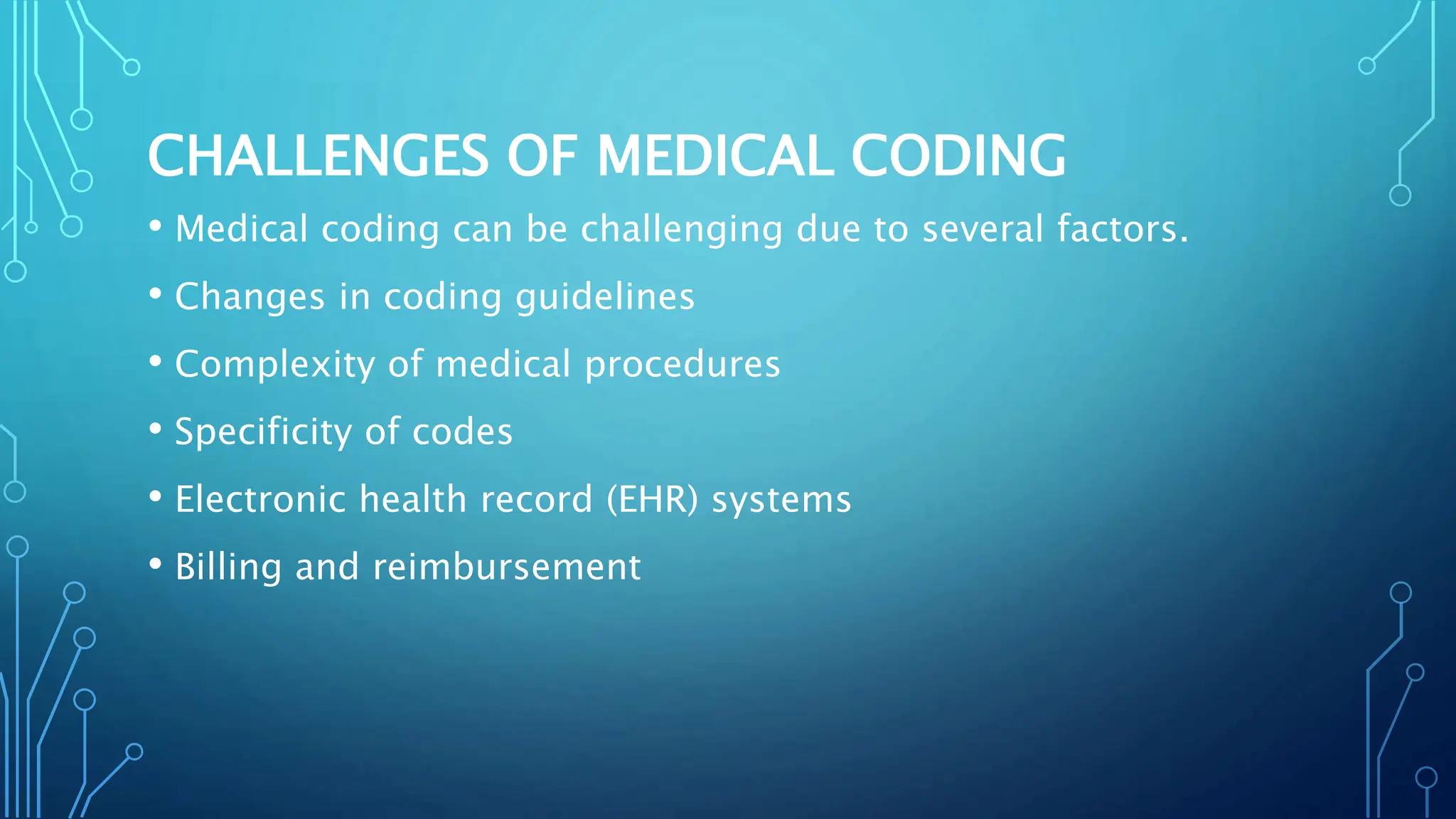 CHALLENGES OF MEDICAL CODING
• Medical coding can be challenging due to several factors.
• Changes in coding guidelines
• Complexity of medical procedures
• Specificity of codes
• Electronic health record (EHR) systems
• Billing and reimbursement
 