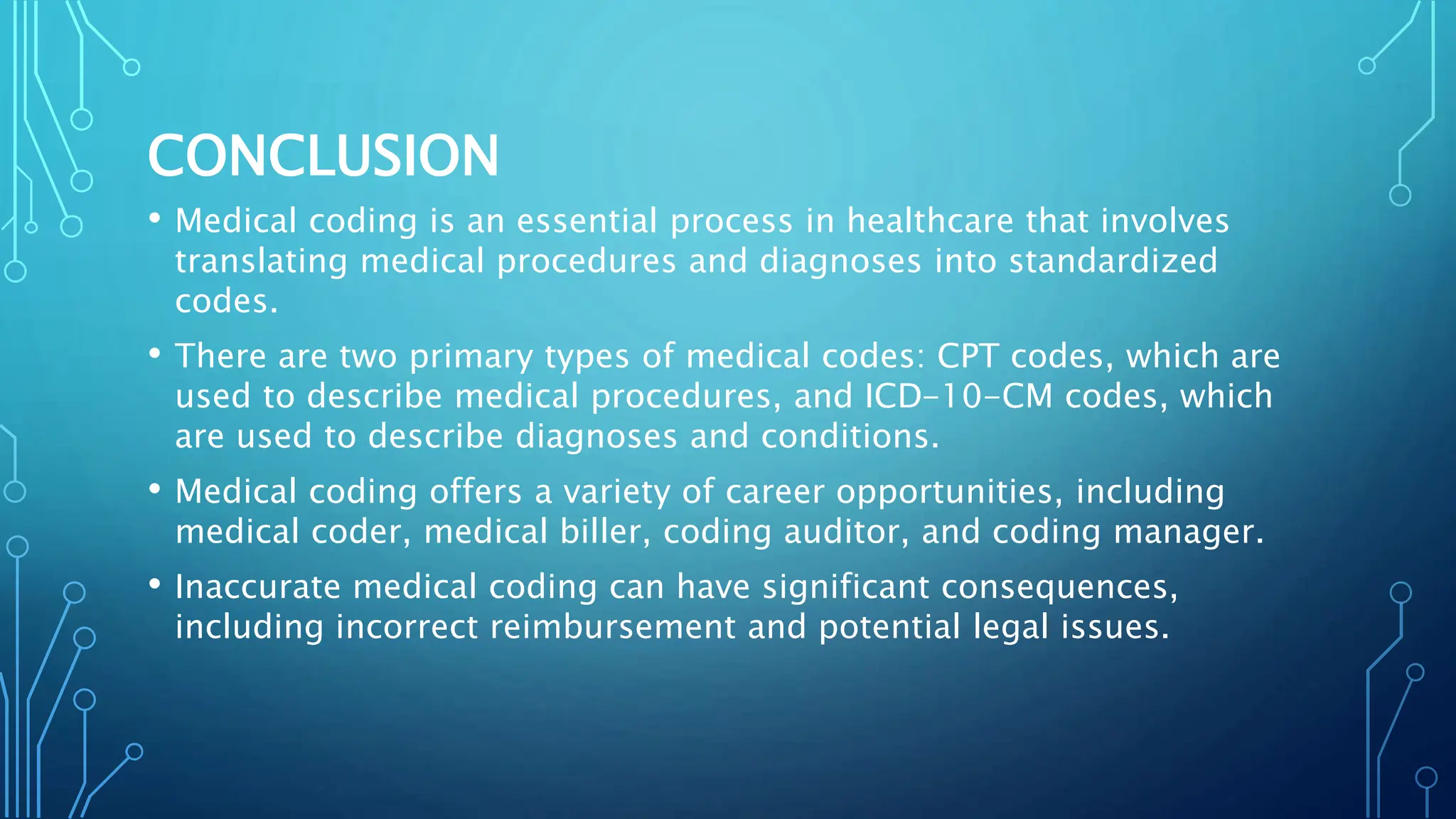 CONCLUSION
• Medical coding is an essential process in healthcare that involves
translating medical procedures and diagnoses into standardized
codes.
• There are two primary types of medical codes: CPT codes, which are
used to describe medical procedures, and ICD-10-CM codes, which
are used to describe diagnoses and conditions.
• Medical coding offers a variety of career opportunities, including
medical coder, medical biller, coding auditor, and coding manager.
• Inaccurate medical coding can have significant consequences,
including incorrect reimbursement and potential legal issues.
 
