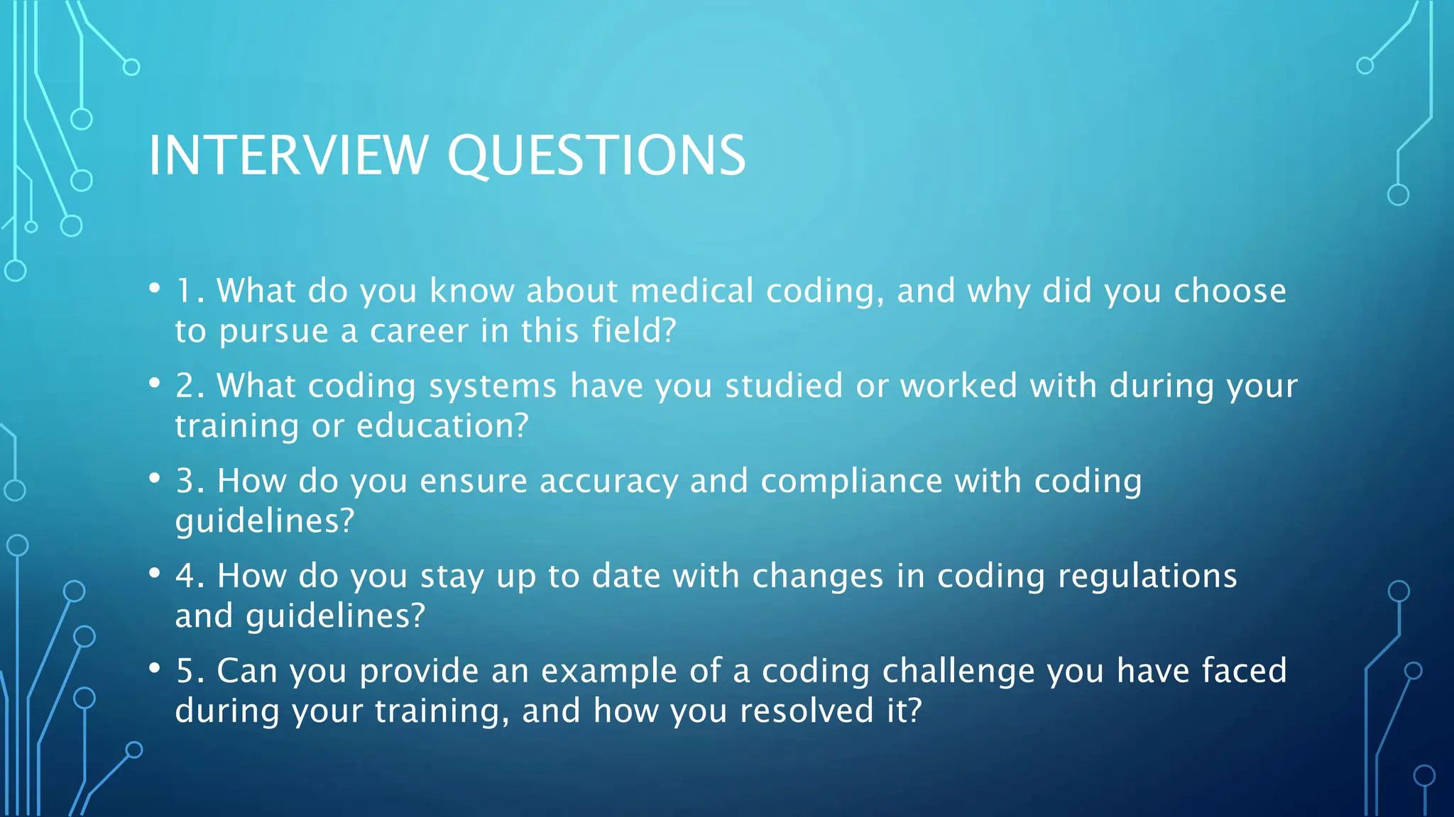 INTERVIEW QUESTIONS
• 1. What do you know about medical coding, and why did you choose
to pursue a career in this field?
• 2. What coding systems have you studied or worked with during your
training or education?
• 3. How do you ensure accuracy and compliance with coding
guidelines?
• 4. How do you stay up to date with changes in coding regulations
and guidelines?
• 5. Can you provide an example of a coding challenge you have faced
during your training, and how you resolved it?
 