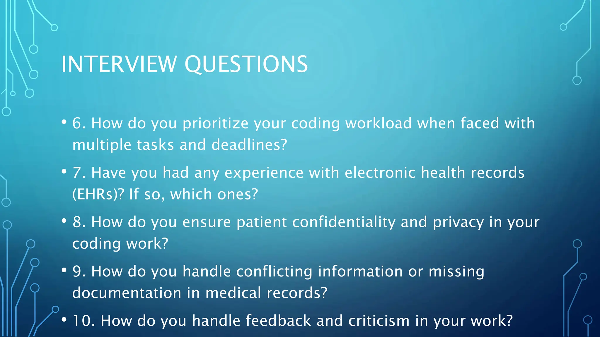 INTERVIEW QUESTIONS
• 6. How do you prioritize your coding workload when faced with
multiple tasks and deadlines?
• 7. Have you had any experience with electronic health records
(EHRs)? If so, which ones?
• 8. How do you ensure patient confidentiality and privacy in your
coding work?
• 9. How do you handle conflicting information or missing
documentation in medical records?
• 10. How do you handle feedback and criticism in your work?
 