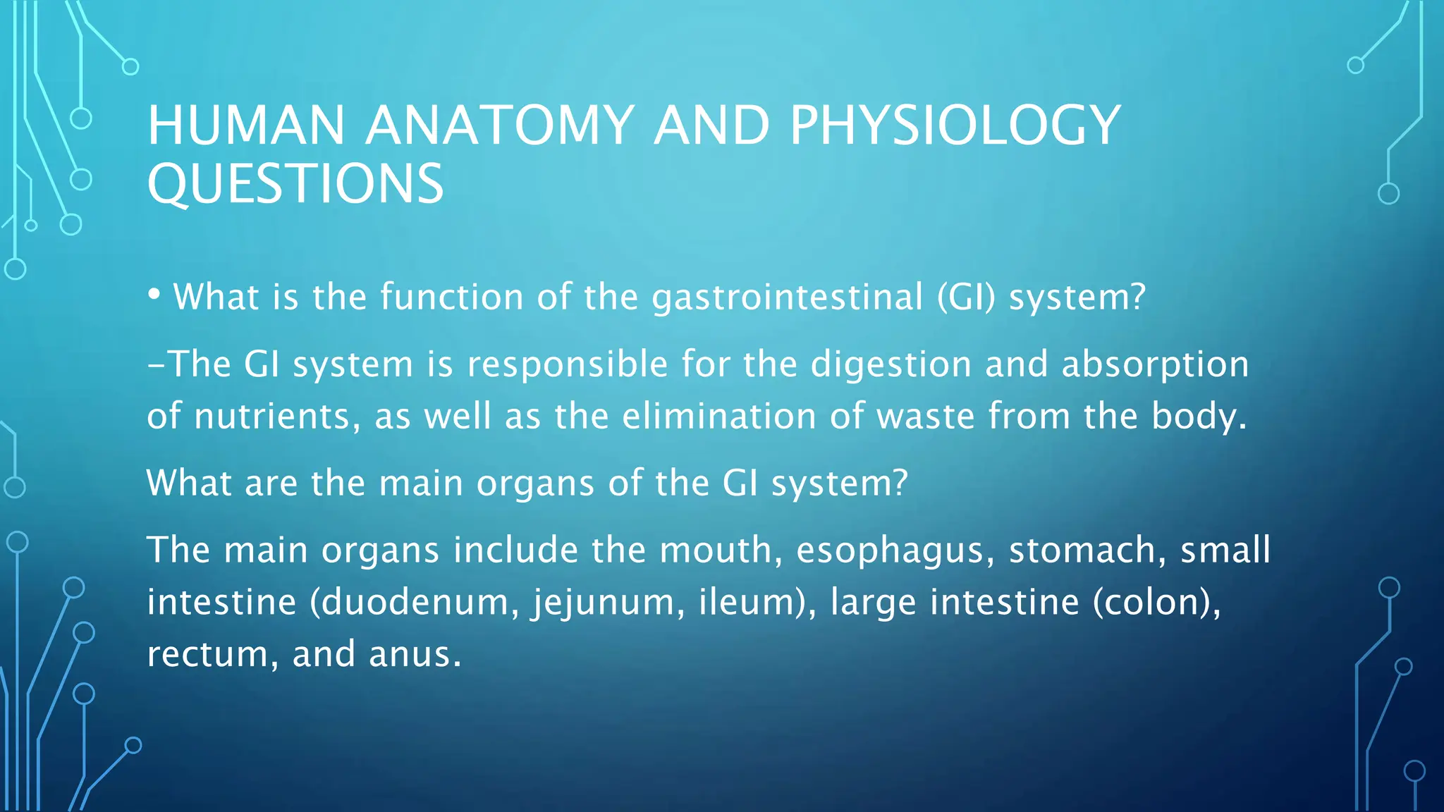 HUMAN ANATOMY AND PHYSIOLOGY
QUESTIONS
• What is the function of the gastrointestinal (GI) system?
-The GI system is responsible for the digestion and absorption
of nutrients, as well as the elimination of waste from the body.
What are the main organs of the GI system?
The main organs include the mouth, esophagus, stomach, small
intestine (duodenum, jejunum, ileum), large intestine (colon),
rectum, and anus.
 
