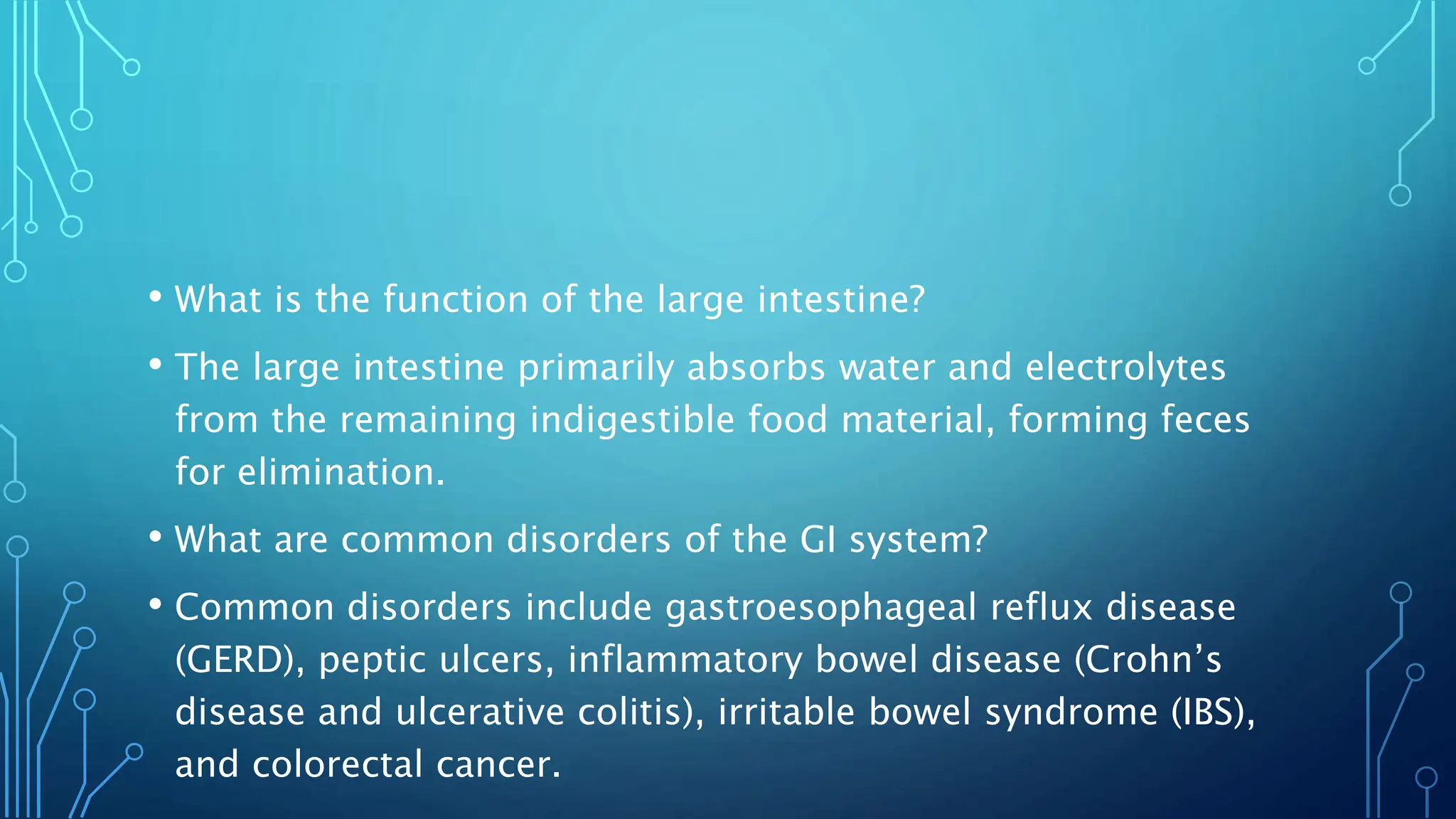 • What is the function of the large intestine?
• The large intestine primarily absorbs water and electrolytes
from the remaining indigestible food material, forming feces
for elimination.
• What are common disorders of the GI system?
• Common disorders include gastroesophageal reflux disease
(GERD), peptic ulcers, inflammatory bowel disease (Crohn’s
disease and ulcerative colitis), irritable bowel syndrome (IBS),
and colorectal cancer.
 