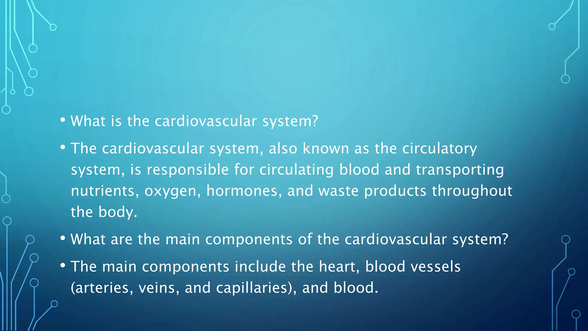 • What is the cardiovascular system?
• The cardiovascular system, also known as the circulatory
system, is responsible for circulating blood and transporting
nutrients, oxygen, hormones, and waste products throughout
the body.
• What are the main components of the cardiovascular system?
• The main components include the heart, blood vessels
(arteries, veins, and capillaries), and blood.
 