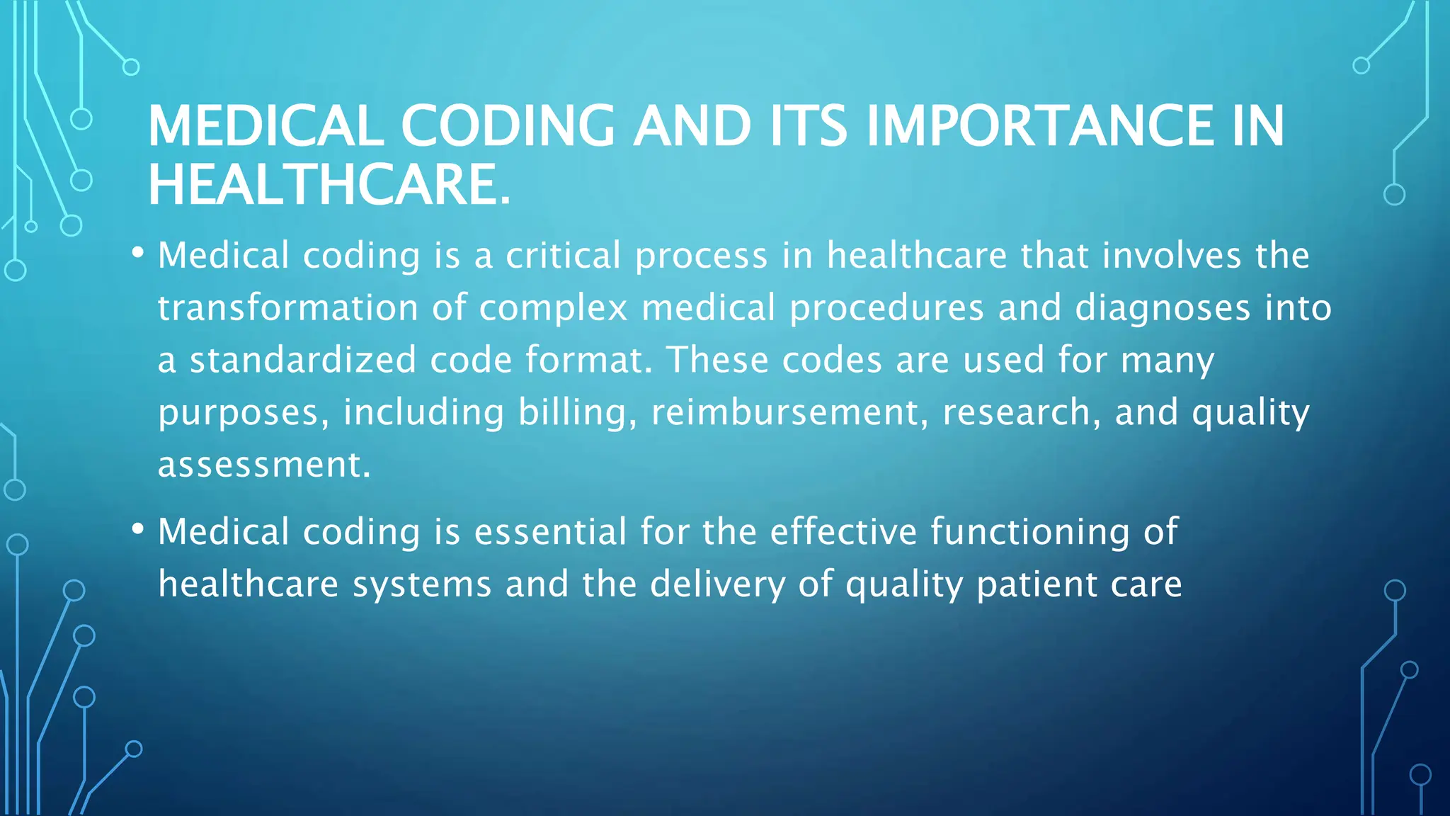MEDICAL CODING AND ITS IMPORTANCE IN
HEALTHCARE.
• Medical coding is a critical process in healthcare that involves the
transformation of complex medical procedures and diagnoses into
a standardized code format. These codes are used for many
purposes, including billing, reimbursement, research, and quality
assessment.
• Medical coding is essential for the effective functioning of
healthcare systems and the delivery of quality patient care
 