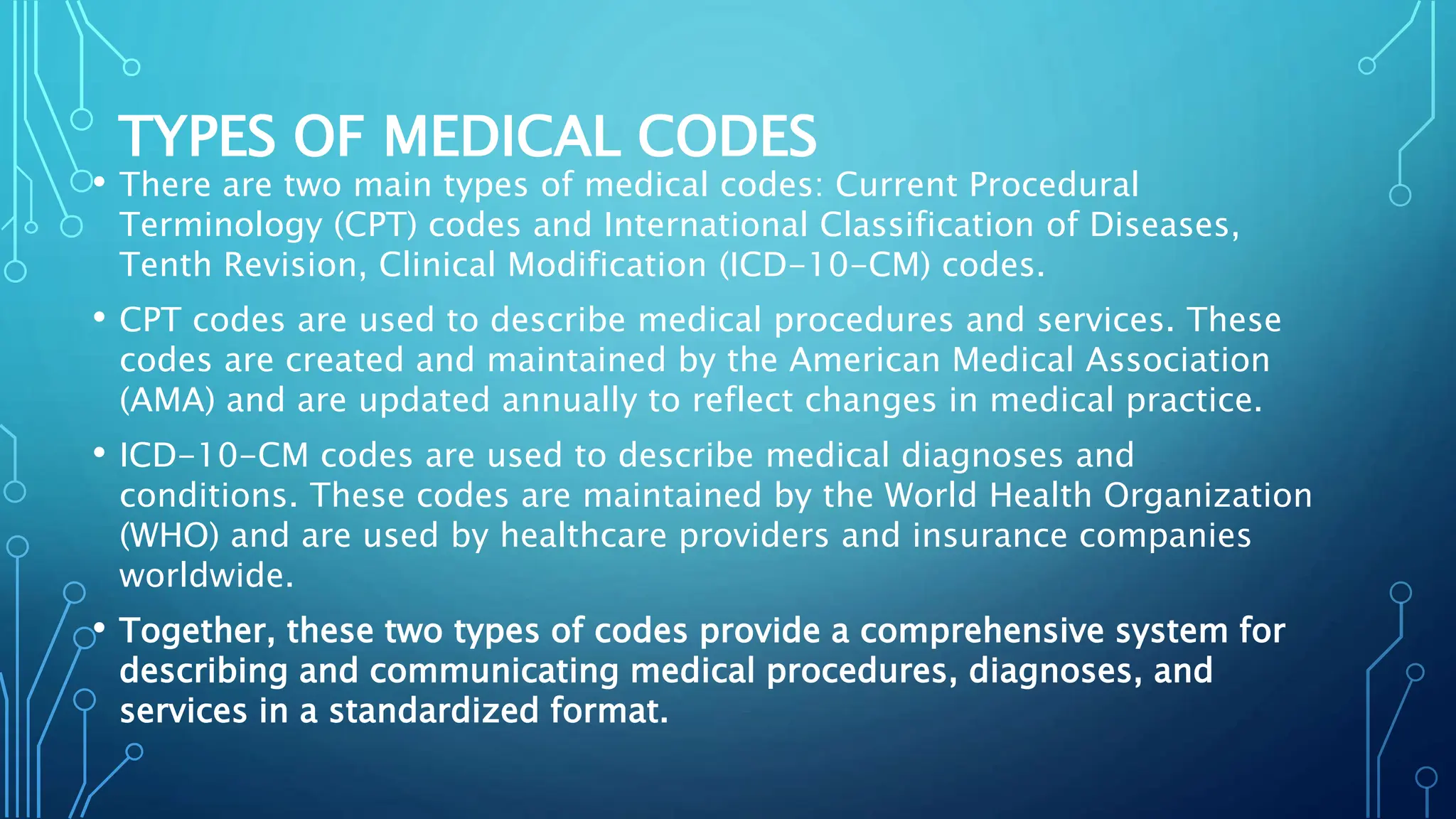 TYPES OF MEDICAL CODES
• There are two main types of medical codes: Current Procedural
Terminology (CPT) codes and International Classification of Diseases,
Tenth Revision, Clinical Modification (ICD-10-CM) codes.
• CPT codes are used to describe medical procedures and services. These
codes are created and maintained by the American Medical Association
(AMA) and are updated annually to reflect changes in medical practice.
• ICD-10-CM codes are used to describe medical diagnoses and
conditions. These codes are maintained by the World Health Organization
(WHO) and are used by healthcare providers and insurance companies
worldwide.
• Together, these two types of codes provide a comprehensive system for
describing and communicating medical procedures, diagnoses, and
services in a standardized format.
 