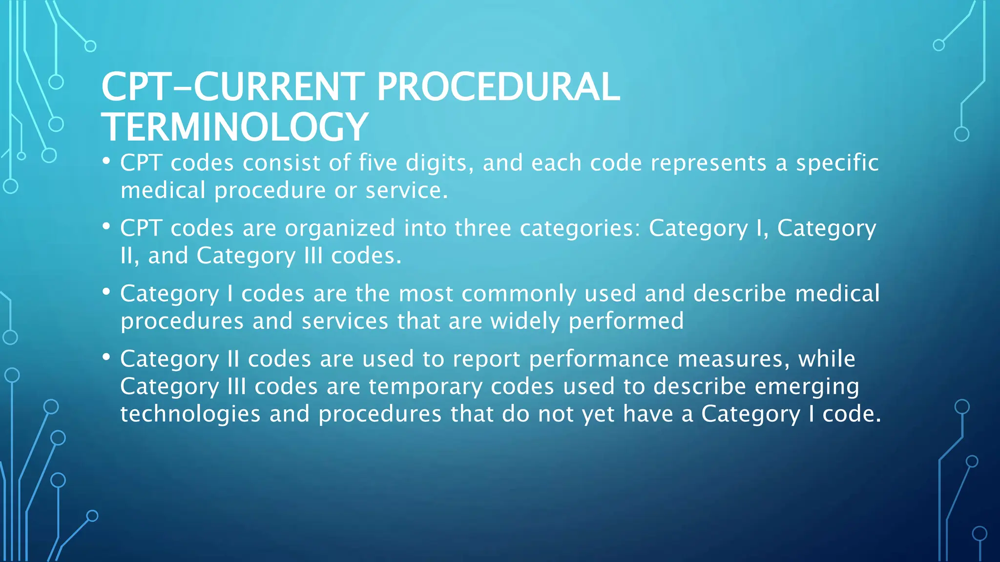 CPT-CURRENT PROCEDURAL
TERMINOLOGY
• CPT codes consist of five digits, and each code represents a specific
medical procedure or service.
• CPT codes are organized into three categories: Category I, Category
II, and Category III codes.
• Category I codes are the most commonly used and describe medical
procedures and services that are widely performed
• Category II codes are used to report performance measures, while
Category III codes are temporary codes used to describe emerging
technologies and procedures that do not yet have a Category I code.
 