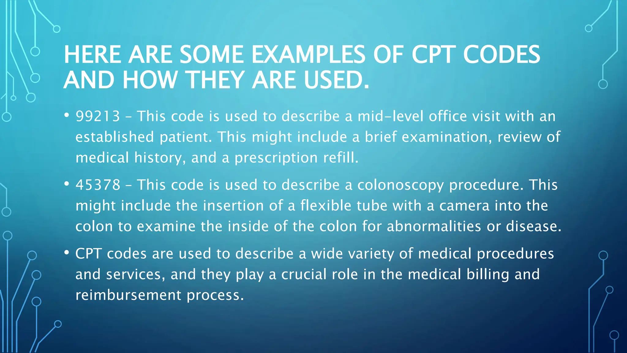 HERE ARE SOME EXAMPLES OF CPT CODES
AND HOW THEY ARE USED.
• 99213 – This code is used to describe a mid-level office visit with an
established patient. This might include a brief examination, review of
medical history, and a prescription refill.
• 45378 – This code is used to describe a colonoscopy procedure. This
might include the insertion of a flexible tube with a camera into the
colon to examine the inside of the colon for abnormalities or disease.
• CPT codes are used to describe a wide variety of medical procedures
and services, and they play a crucial role in the medical billing and
reimbursement process.
 