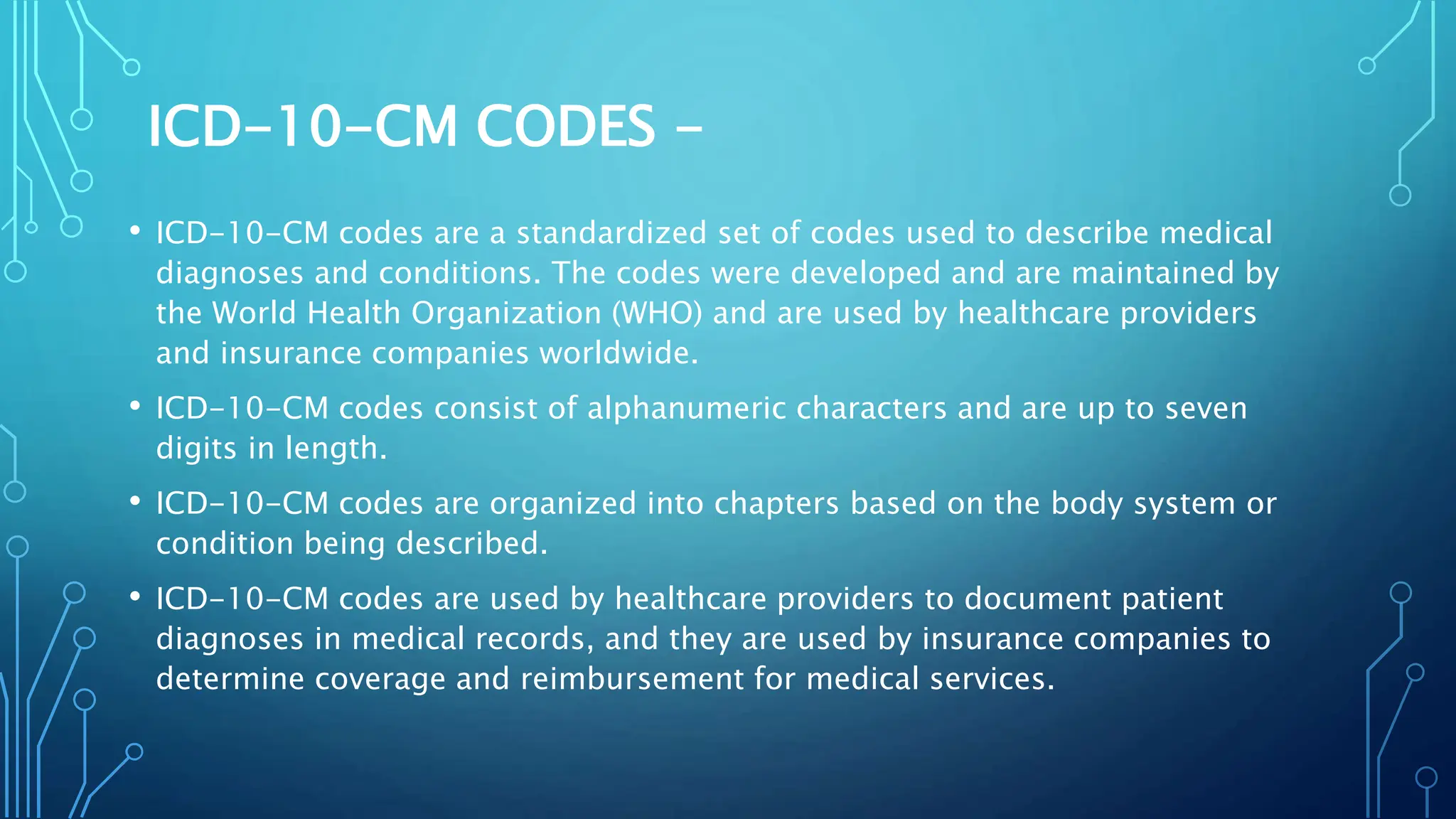 ICD-10-CM CODES -
• ICD-10-CM codes are a standardized set of codes used to describe medical
diagnoses and conditions. The codes were developed and are maintained by
the World Health Organization (WHO) and are used by healthcare providers
and insurance companies worldwide.
• ICD-10-CM codes consist of alphanumeric characters and are up to seven
digits in length.
• ICD-10-CM codes are organized into chapters based on the body system or
condition being described.
• ICD-10-CM codes are used by healthcare providers to document patient
diagnoses in medical records, and they are used by insurance companies to
determine coverage and reimbursement for medical services.
 