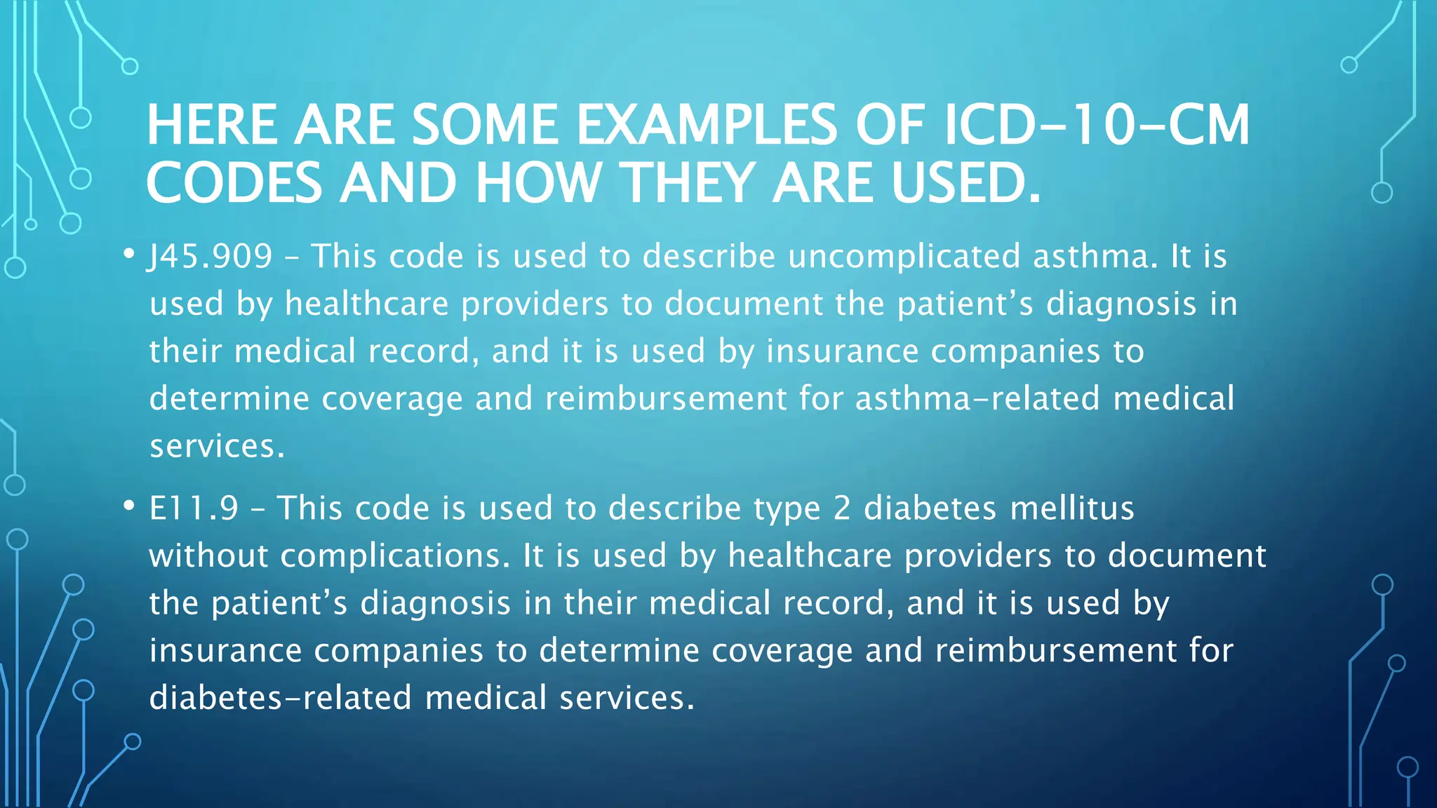 HERE ARE SOME EXAMPLES OF ICD-10-CM
CODES AND HOW THEY ARE USED.
• J45.909 – This code is used to describe uncomplicated asthma. It is
used by healthcare providers to document the patient’s diagnosis in
their medical record, and it is used by insurance companies to
determine coverage and reimbursement for asthma-related medical
services.
• E11.9 – This code is used to describe type 2 diabetes mellitus
without complications. It is used by healthcare providers to document
the patient’s diagnosis in their medical record, and it is used by
insurance companies to determine coverage and reimbursement for
diabetes-related medical services.
 