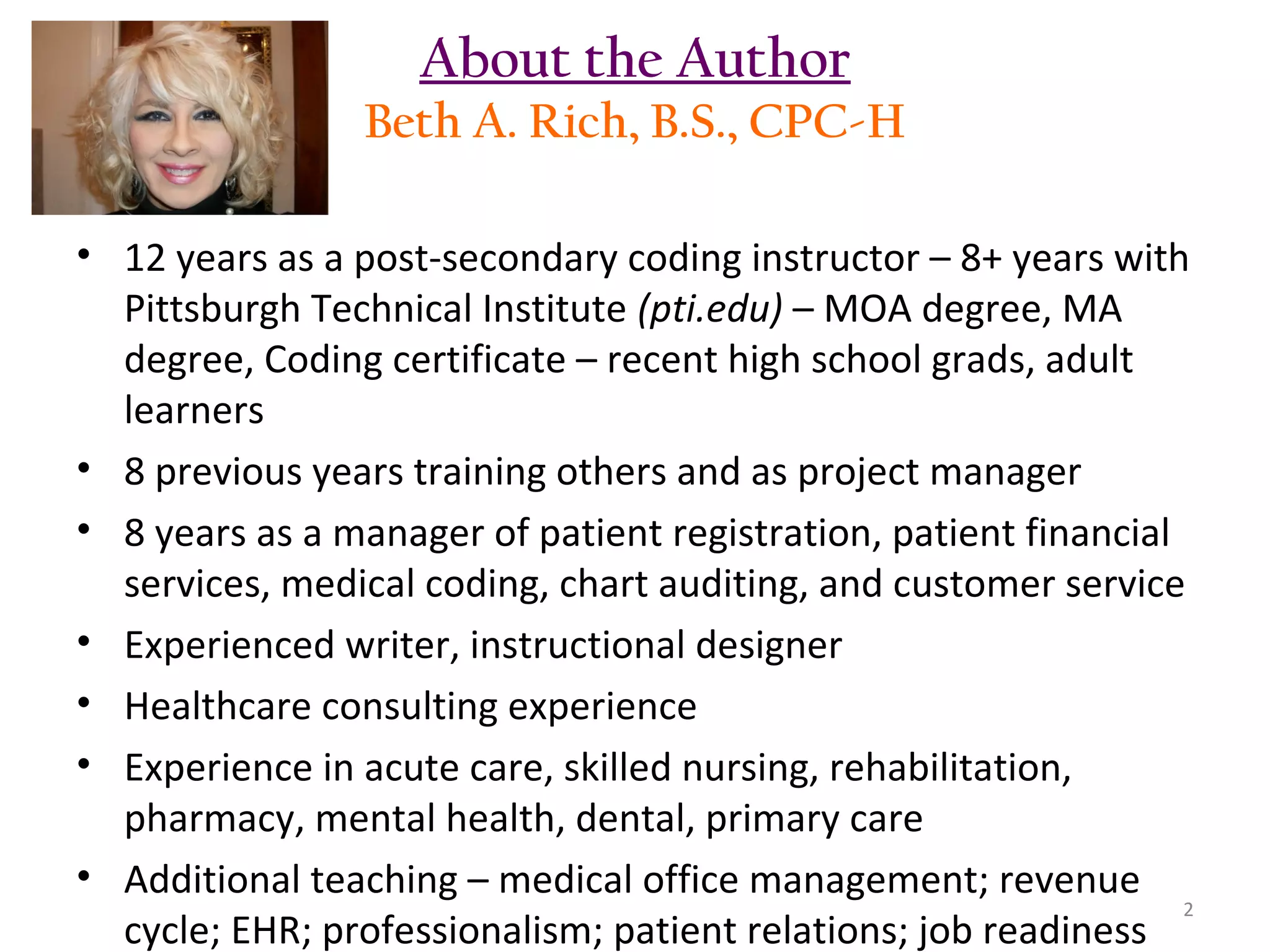 About the Author
Beth A. Rich, B.S., CPC-H
• 12 years as a post-secondary coding instructor – 8+ years with
Pittsburgh Technical Institute (pti.edu) – MOA degree, MA
degree, Coding certificate – recent high school grads, adult
learners
• 8 previous years training others and as project manager
• 8 years as a manager of patient registration, patient financial
services, medical coding, chart auditing, and customer service
• Experienced writer, instructional designer
• Healthcare consulting experience
• Experience in acute care, skilled nursing, rehabilitation,
pharmacy, mental health, dental, primary care
• Additional teaching – medical office management; revenue
2
cycle; EHR; professionalism; patient relations; job readiness

 