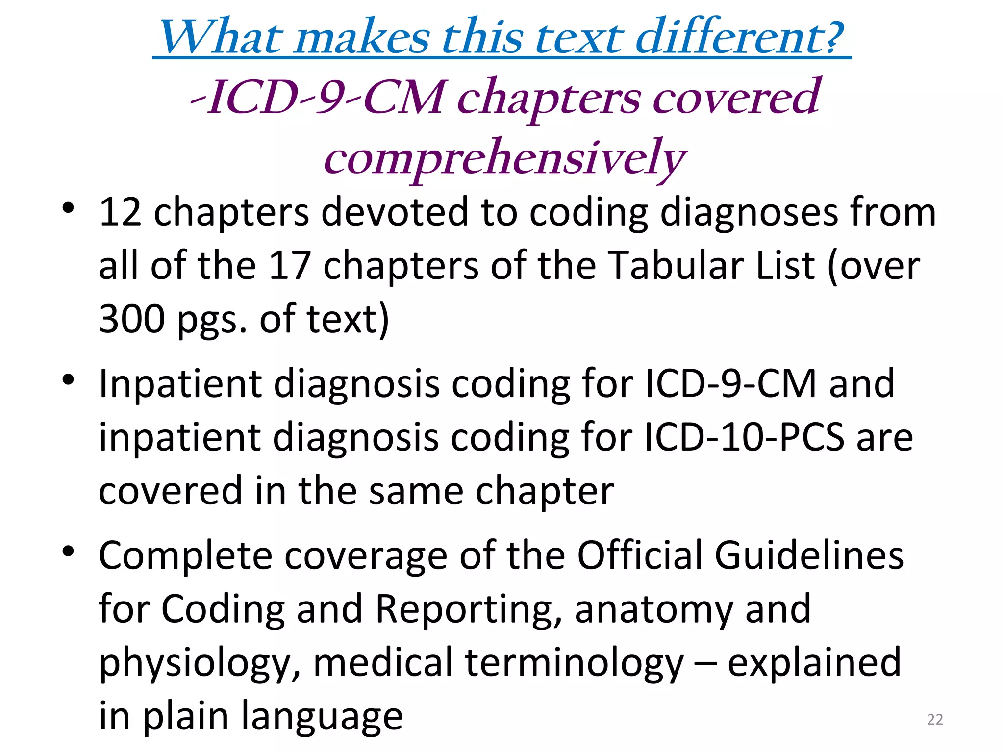 What makes this text different?
-ICD-9-CM chapters covered
comprehensively

• 12 chapters devoted to coding diagnoses from
all of the 17 chapters of the Tabular List (over
300 pgs. of text)
• Inpatient diagnosis coding for ICD-9-CM and
inpatient diagnosis coding for ICD-10-PCS are
covered in the same chapter
• Complete coverage of the Official Guidelines
for Coding and Reporting, anatomy and
physiology, medical terminology – explained
in plain language

22

 