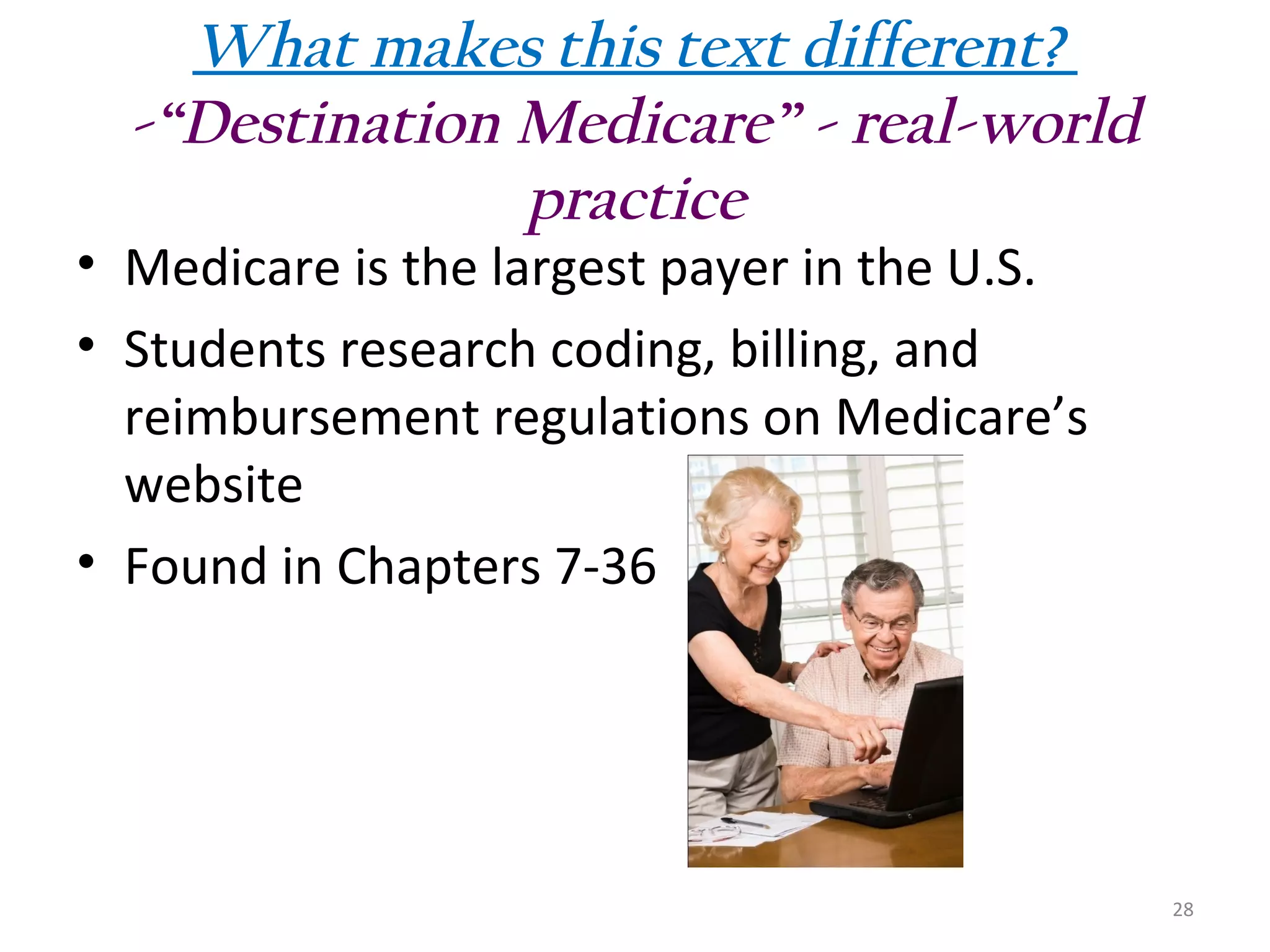 What makes this text different?
-“Destination Medicare” - real-world
practice

• Medicare is the largest payer in the U.S.
• Students research coding, billing, and
reimbursement regulations on Medicare’s
website
• Found in Chapters 7-36

28

 