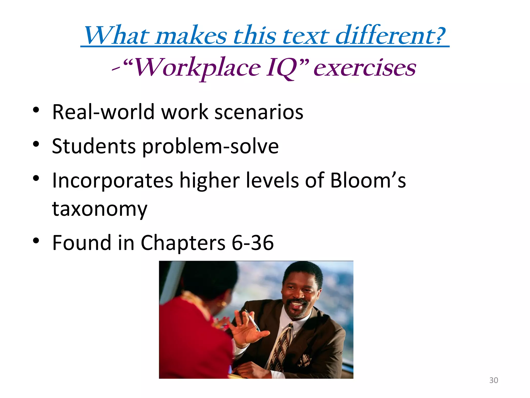 What makes this text different?
-“Workplace IQ” exercises
• Real-world work scenarios
• Students problem-solve
• Incorporates higher levels of Bloom’s
taxonomy
• Found in Chapters 6-36

30

 