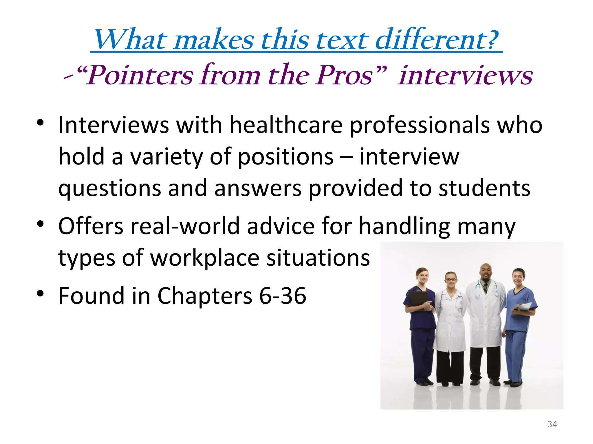 What makes this text different?
-“Pointers from the Pros” interviews
• Interviews with healthcare professionals who
hold a variety of positions – interview
questions and answers provided to students
• Offers real-world advice for handling many
types of workplace situations
• Found in Chapters 6-36

34

 