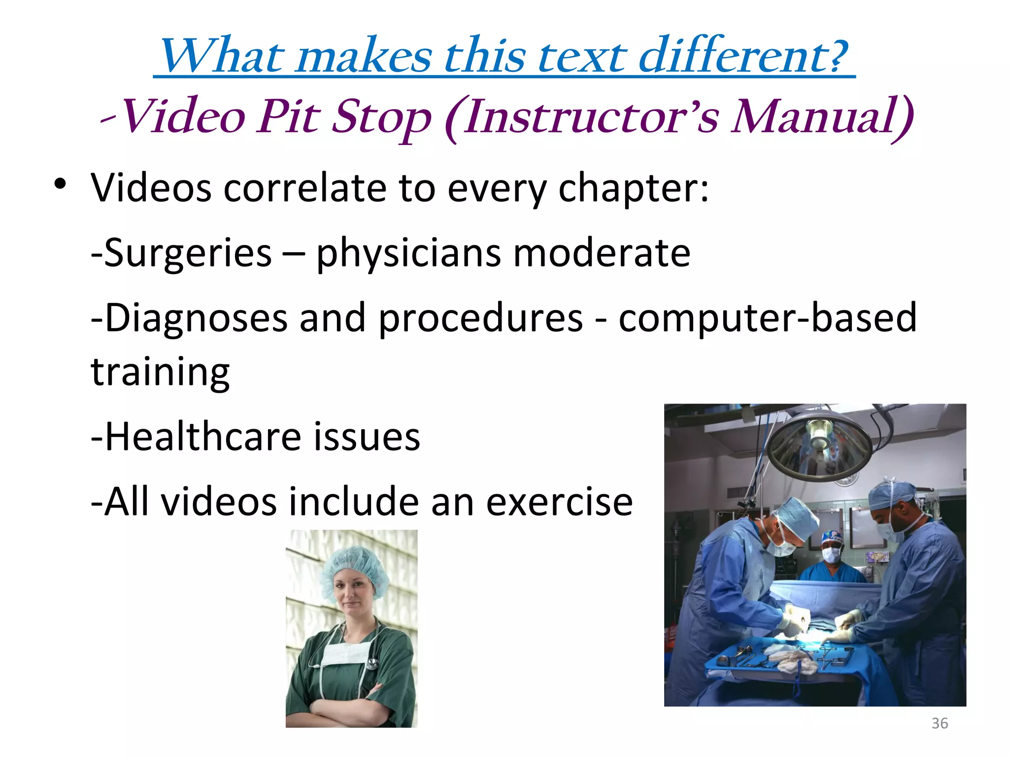 What makes this text different?
-Video Pit Stop (Instructor’s Manual)
• Videos correlate to every chapter:
-Surgeries – physicians moderate
-Diagnoses and procedures - computer-based
training
-Healthcare issues
-All videos include an exercise

36

 