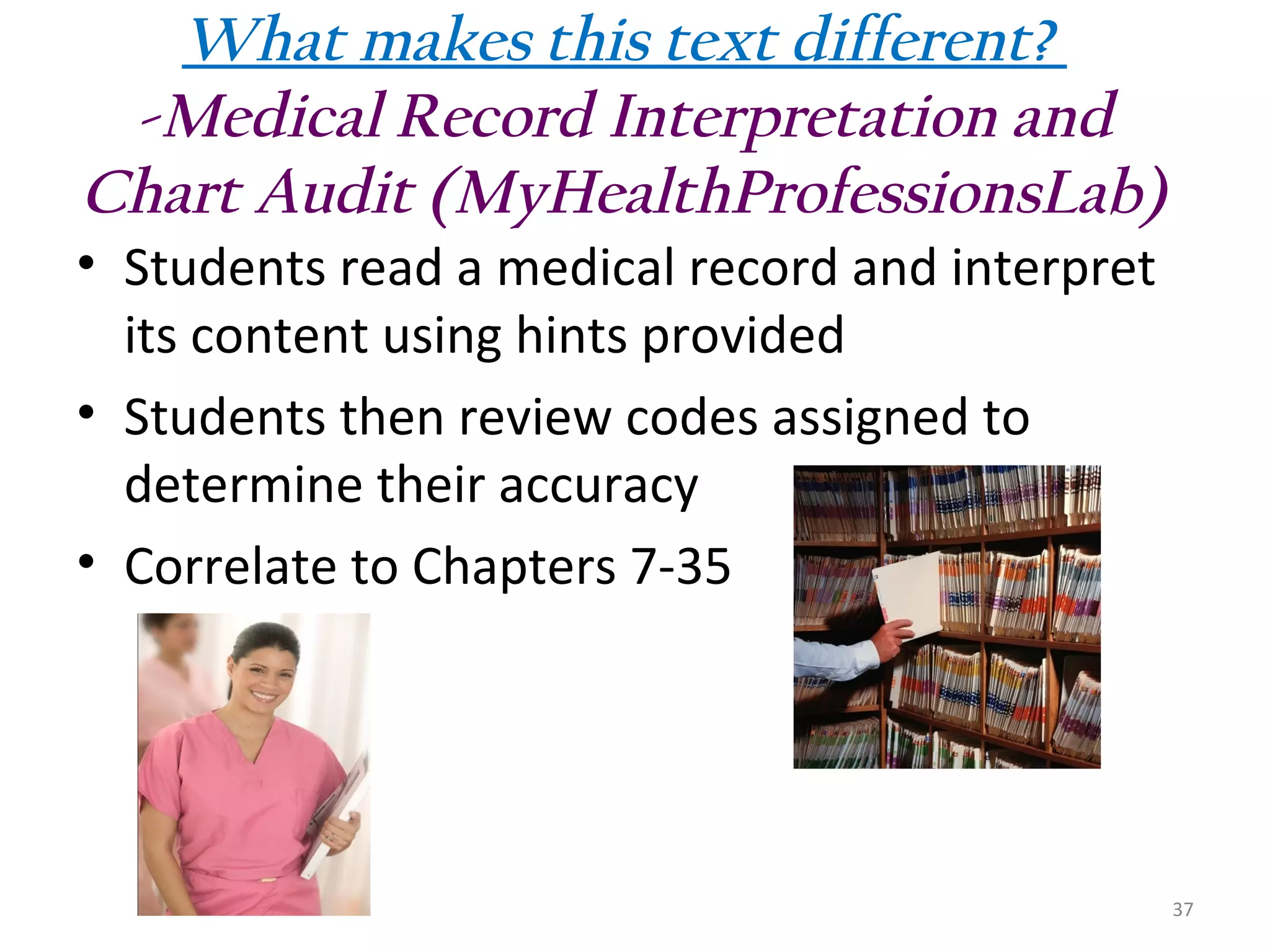 What makes this text different?
-Medical Record Interpretation and
Chart Audit (MyHealthProfessionsLab)
• Students read a medical record and interpret
its content using hints provided
• Students then review codes assigned to
determine their accuracy
• Correlate to Chapters 7-35

37

 