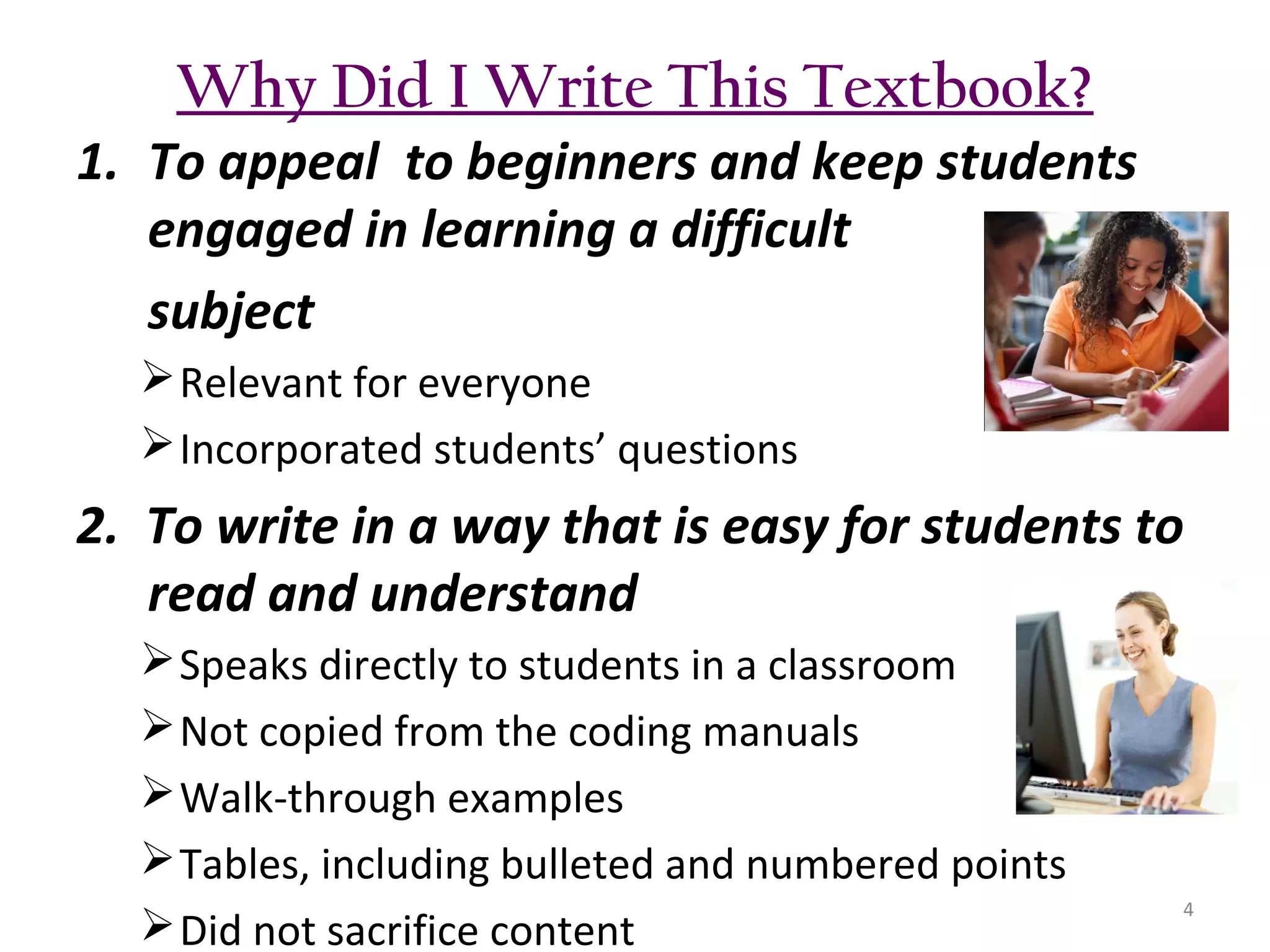 Why Did I Write This Textbook?
1. To appeal to beginners and keep students
engaged in learning a difficult
subject
 Relevant for everyone
 Incorporated students’ questions

2. To write in a way that is easy for students to
read and understand
 Speaks directly to students in a classroom
 Not copied from the coding manuals
 Walk-through examples
 Tables, including bulleted and numbered points
 Did not sacrifice content

4

 