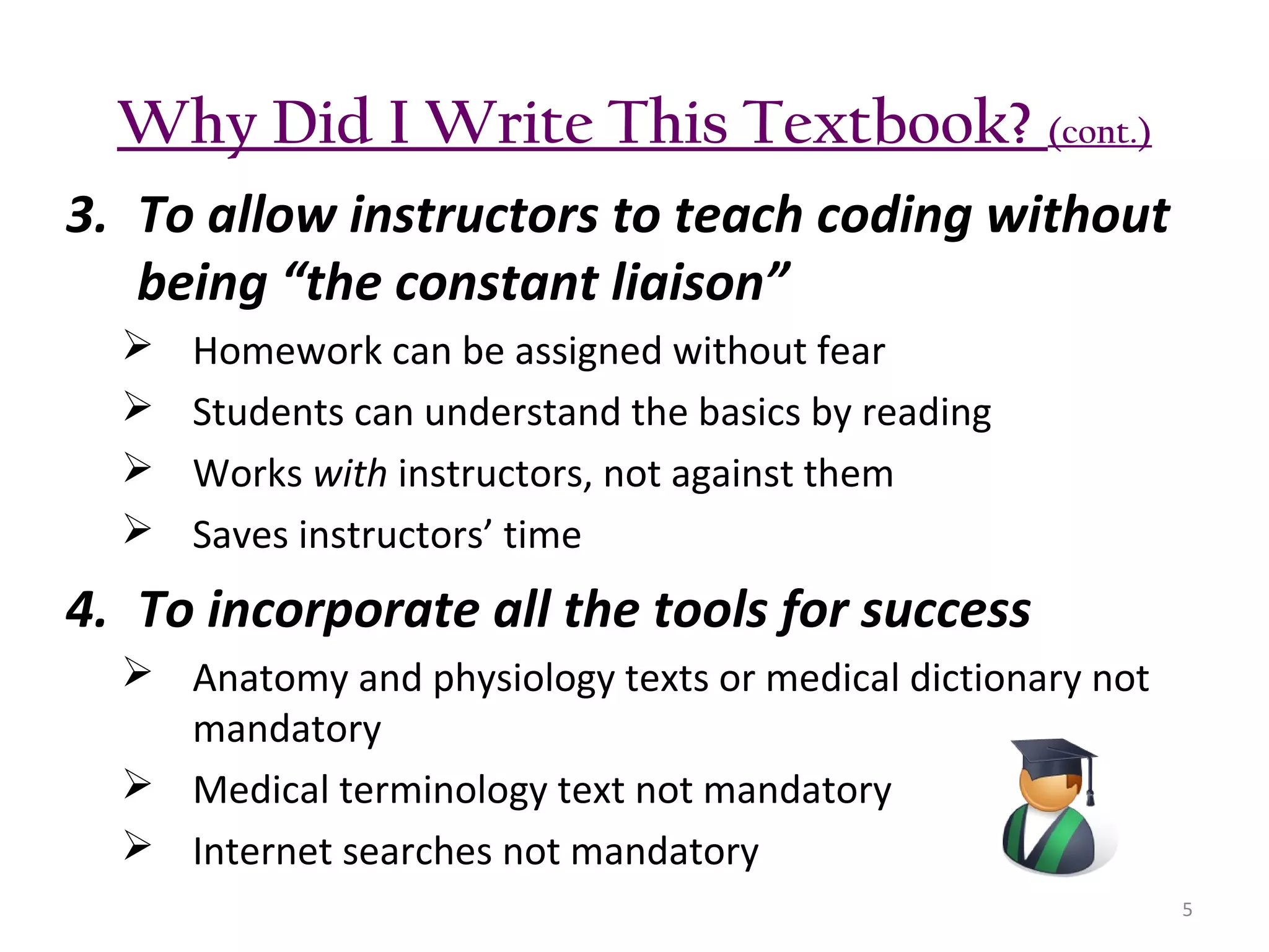 Why Did I Write This Textbook? (cont.)
3. To allow instructors to teach coding without
being “the constant liaison”





Homework can be assigned without fear
Students can understand the basics by reading
Works with instructors, not against them
Saves instructors’ time

4. To incorporate all the tools for success
 Anatomy and physiology texts or medical dictionary not
mandatory
 Medical terminology text not mandatory
 Internet searches not mandatory
5

 