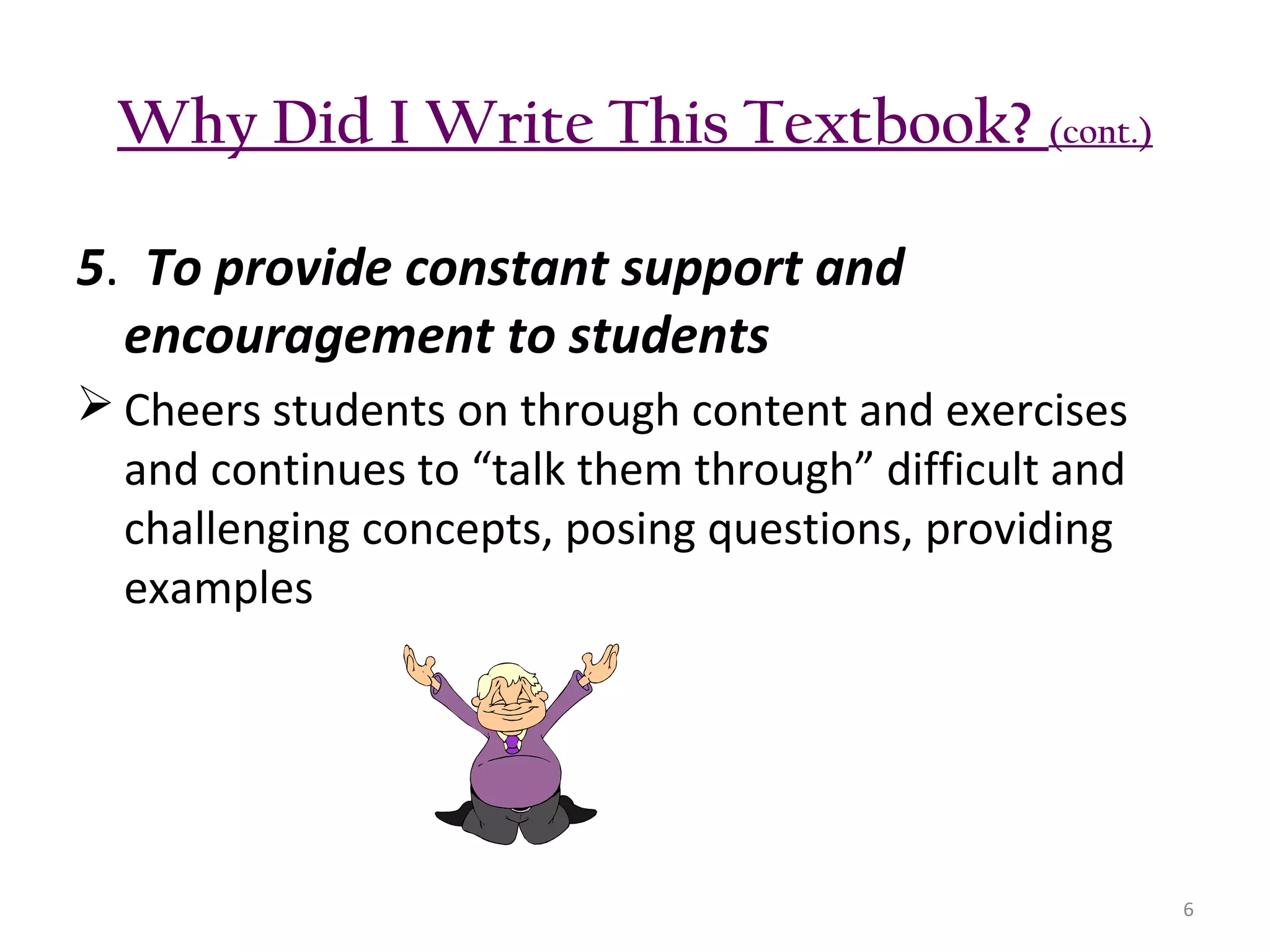 Why Did I Write This Textbook? (cont.)
5. To provide constant support and
encouragement to students
 Cheers students on through content and exercises
and continues to “talk them through” difficult and
challenging concepts, posing questions, providing
examples

6

 