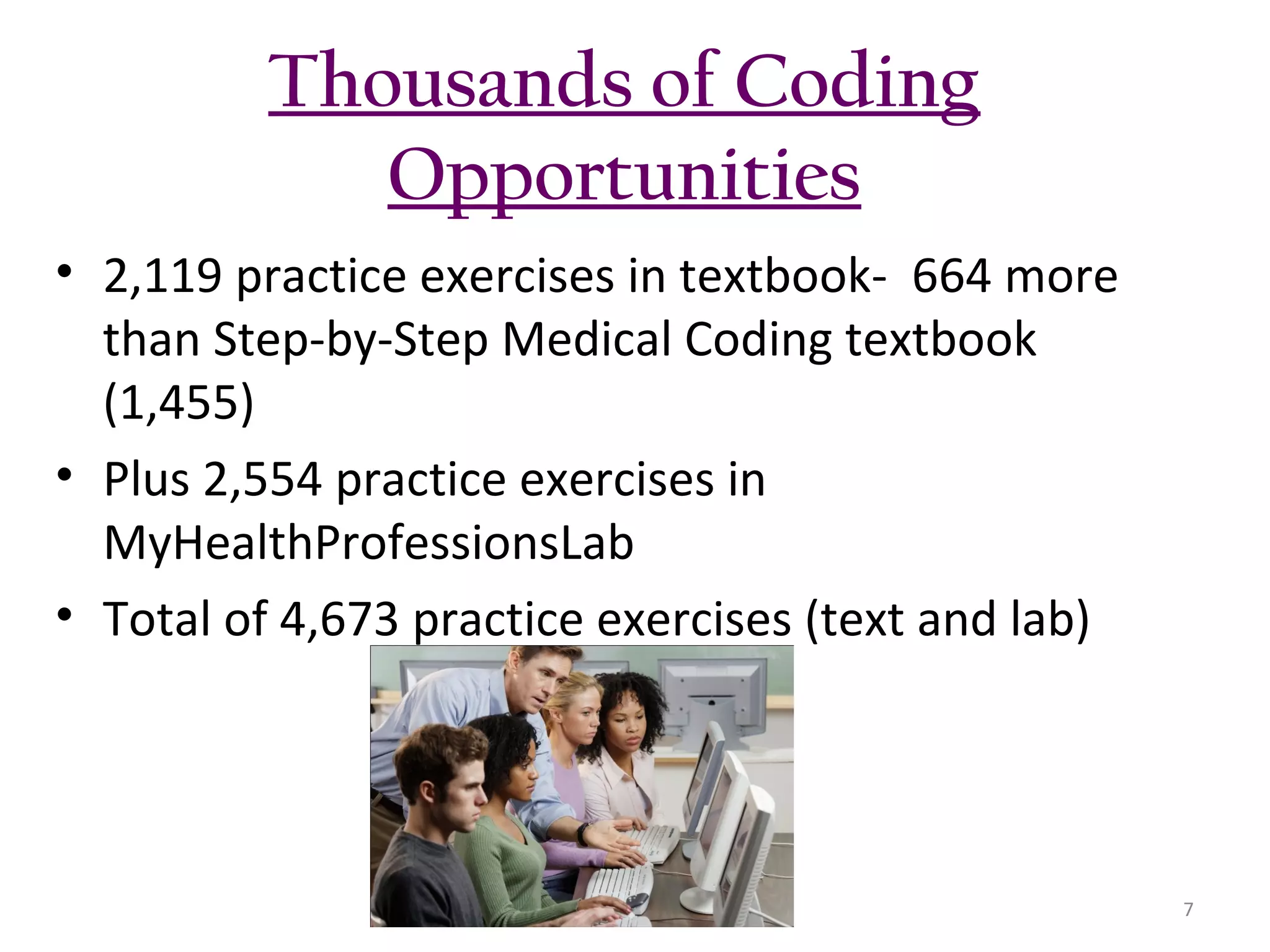 Thousands of Coding
Opportunities
• 2,119 practice exercises in textbook- 664 more
than Step-by-Step Medical Coding textbook
(1,455)
• Plus 2,554 practice exercises in
MyHealthProfessionsLab
• Total of 4,673 practice exercises (text and lab)

7

 