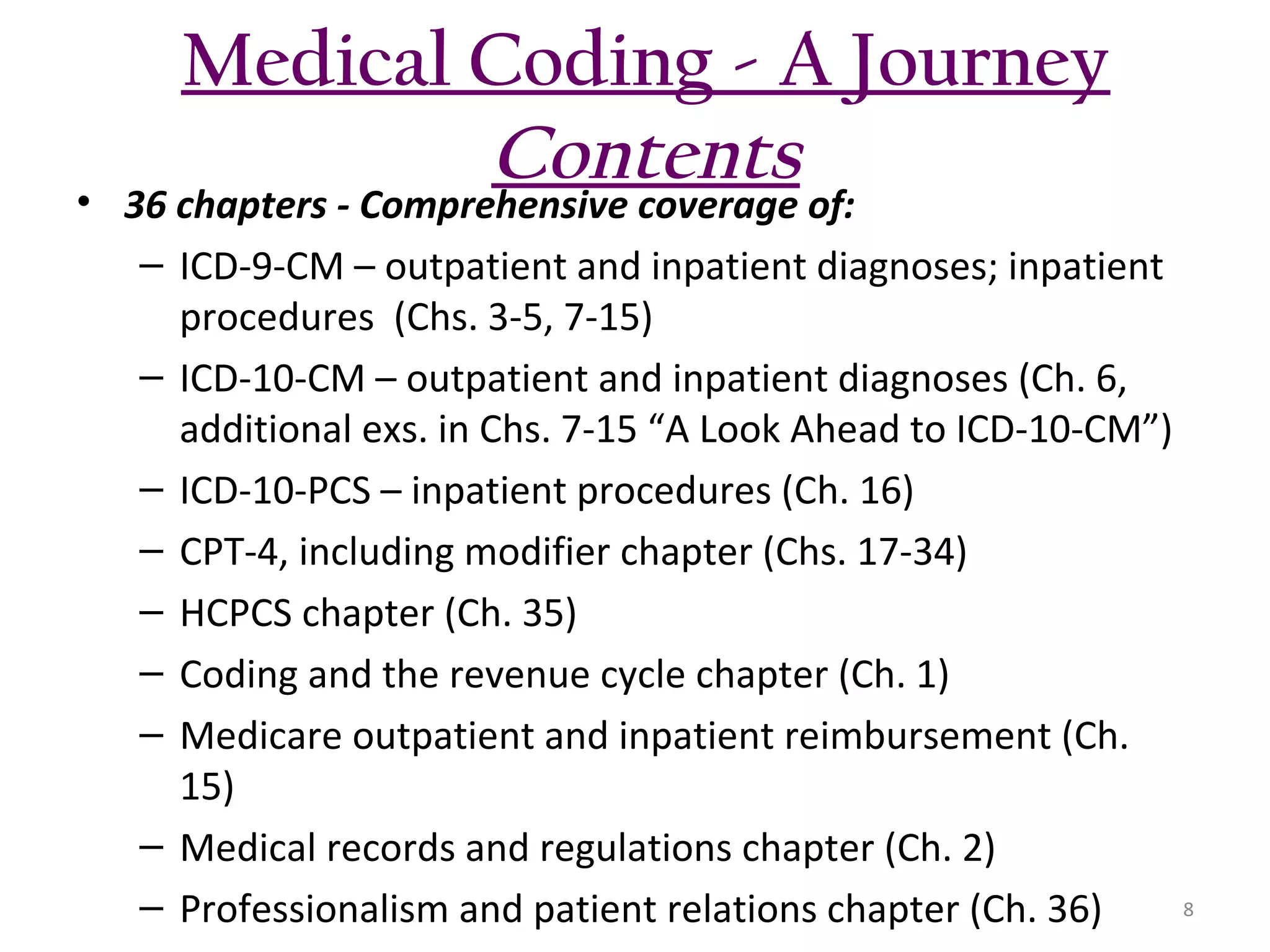 Medical Coding - A Journey
Contents

• 36 chapters - Comprehensive coverage of:
– ICD-9-CM – outpatient and inpatient diagnoses; inpatient
procedures (Chs. 3-5, 7-15)
– ICD-10-CM – outpatient and inpatient diagnoses (Ch. 6,
additional exs. in Chs. 7-15 “A Look Ahead to ICD-10-CM”)
– ICD-10-PCS – inpatient procedures (Ch. 16)
– CPT-4, including modifier chapter (Chs. 17-34)
– HCPCS chapter (Ch. 35)
– Coding and the revenue cycle chapter (Ch. 1)
– Medicare outpatient and inpatient reimbursement (Ch.
15)
– Medical records and regulations chapter (Ch. 2)
8
– Professionalism and patient relations chapter (Ch. 36)

 