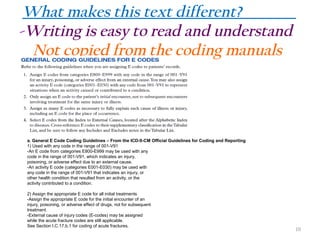 What makes this text different?
-Writing is easy to read and understand
Not copied from the coding manuals

a. General E Code Coding Guidelines – From the ICD-9-CM Official Guidelines for Coding and Reporting
1) Used with any code in the range of 001-V91
-An E code from categories E800-E999 may be used with any
code in the range of 001-V91, which indicates an injury,
poisoning, or adverse effect due to an external cause.
-An activity E code (categories E001-E030) may be used with
any code in the range of 001-V91 that indicates an injury, or
other health condition that resulted from an activity, or the
activity contributed to a condition.
2) Assign the appropriate E code for all initial treatments
-Assign the appropriate E code for the initial encounter of an
injury, poisoning, or adverse effect of drugs, not for subsequent
treatment.
-External cause of injury codes (E-codes) may be assigned
while the acute fracture codes are still applicable.
See Section I.C.17.b.1 for coding of acute fractures.

10

 