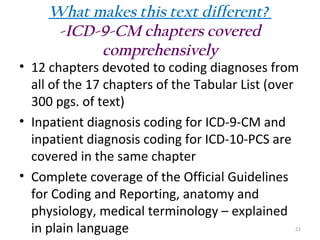 What makes this text different?
-ICD-9-CM chapters covered
comprehensively

• 12 chapters devoted to coding diagnoses from
all of the 17 chapters of the Tabular List (over
300 pgs. of text)
• Inpatient diagnosis coding for ICD-9-CM and
inpatient diagnosis coding for ICD-10-PCS are
covered in the same chapter
• Complete coverage of the Official Guidelines
for Coding and Reporting, anatomy and
physiology, medical terminology – explained
in plain language

22

 