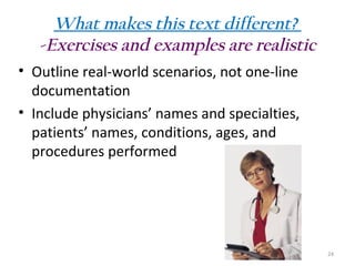 What makes this text different?
-Exercises and examples are realistic
• Outline real-world scenarios, not one-line
documentation
• Include physicians’ names and specialties,
patients’ names, conditions, ages, and
procedures performed

24

 
