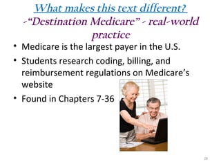 What makes this text different?
-“Destination Medicare” - real-world
practice

• Medicare is the largest payer in the U.S.
• Students research coding, billing, and
reimbursement regulations on Medicare’s
website
• Found in Chapters 7-36

28

 