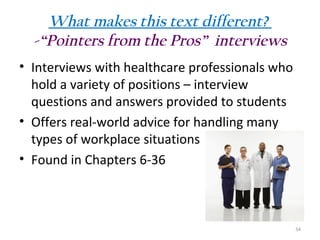 What makes this text different?
-“Pointers from the Pros” interviews
• Interviews with healthcare professionals who
hold a variety of positions – interview
questions and answers provided to students
• Offers real-world advice for handling many
types of workplace situations
• Found in Chapters 6-36

34

 