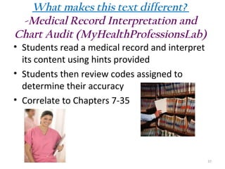 What makes this text different?
-Medical Record Interpretation and
Chart Audit (MyHealthProfessionsLab)
• Students read a medical record and interpret
its content using hints provided
• Students then review codes assigned to
determine their accuracy
• Correlate to Chapters 7-35

37

 